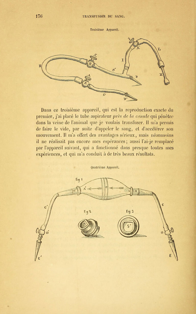 Troisième Appareil. Dans ce troisième appareil, qui est la reproduction exacte du premier, j'ai placé le tube aspii^ateur près de la camile qui pénètre dans la veine de Tanimal que je voulais transfuser. Il m'a permis de faire le vide, par suite d'appeler le sang, et d'accélérer son mouvement. Il m'a offert des avantages sérieux, mais néanmoins il ne réalisait pas encore mes espérances ; aussi l'ai-je remplacé par l'appareil suivant, qui a fonctionné dans presque toutes mes expériences, et qui m'a conduit à de très beaux résultats. Quatrième Appareil.