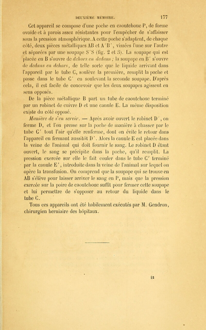 Cet appareil se compose d'une poche en caoutchouc P, de forme ovoïde et à parois assez résistantes pour Tempêclier de s'atîaisser sous la pression atmosphérique. A cette poche s'adaptent, de chaque C(Hé, deux pièces métalliques AB et A'B ', vissées l'une sur l'autre et séparées par une soupape S'S (fig. 2 et 3). La soupape qui est placée en B s'ouvre de dehors en dedans ; la soupape en B' s'ouvre do dedans en deJiors, de telle sorte que le liquide arrivant dans l'appareil par le tube G, soulève la première, remplit la poche et passe dans le tube G' en soulevant la seconde soupape. D'après cela, il est facile de concevoir que les deux soupapes agissent en sens opposés. De la pièce métallique B part un tube de caoutchouc terminé par un robinet de cuivre D et une canule E. La même disposition existe du côté opposé. Manière de s'en servir. — Après avoir ouvert le robinet D', on ferme D, et l'on presse sur la poche de manière à chasser par le tube G' tout l'air qu'elle renferme, dont on évite le retour dans l'appareil en fermant aussitôt D '. iVlors la canule E est placée dans la veine de l'animal qui doit fournir le sang. Le robinet D étant ouvert, le sang se précipite dans la poche, qu'il remplit. La pression exercée sur elle le fait couler dans le tube G' terminé par la canule E ', introduite dans la veine de l'animal sur lequel on opère la transfusion. On comprend que la soupape qui se trouve en AB s'élève pour laisser arriver le sang en P, mais que la pression exercée sur la poire de caoutchouc suffît pour fermer cette soupape et lui permettre de s'opposer au retour du liquide dans le tube G. Tous ces appareils ont été habilement exécutés par M. Gendron, chirurgien herniaire des hôpitaux. 12