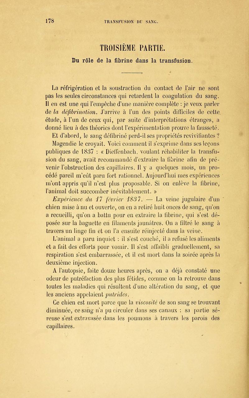 TROISIÈME PARTIE. Du rôle de la fibrine dans la transfusion. La réfrigération et la soustraction du contact de Tair ne sont pas les seules circonstances qui retardent la coagulation du sang. Il en est une qui l'empêche d'une manière complète : je veux parler de la défibrinaiion. J'arrive à l'un des points difficiles de cette, étude, à l'un de ceux qui, par suite d'interprétations étranges, a donné lieu à des théories dont l'expérimentation prouve la fausseté. Et d'abord, le sang défibriné perd-il ses propriétés revivifiantes ? Magendie le croyait. Yoici comment il s'exprime dans ses leçons publiques de 1837 : « Dieffenbach, voulant réhabiliter la transfu- sion du sang, avait recommandé d'extraire la fibrine afin de pré- venir l'obstruction des capillaires. 11 y a quelques mois, un pro- cédé pareil m'eut paru fort rationnel. Aujourd'hui mes expériences m'ont appris qu'il n'est plus proposable. Si on enlève la fibrine, l'animal doit succomber inévitablement. » Expérience du il février i837. — La veine jugulaire d'un chien mise à nu et ouverte, on en a retiré huit onces de sang, qu'on a recueilli, qu'on a battu pour en extraire la fibrine, qui s'est dé- posée sur la baguette en filaments jaunâtres. On a filtré le sang à travers un linge fhi et on l'a ensuite réinjecté dans la veine. L'animal a paru inquiet : il s'est couché, il a refusé les aliments et a fait des elTorts pour vomir. Il s'est affaibli graduellement, sa respiration s'est embarrassée, et il est mort dans la soirée après la deuxième injection. A l'autopsie, faite douze heures après, on a déjà constaté une odeur de putréfaction des plus fétides, comme on la retrouve dans toutes les maladies qui résultent d'une altération du sang, et que les anciens appelaient putrides. Ce chien est mort parce que la viscosité de son sang se trouvant diminuée, ce sang n'a pu circuler dans ses canaux : sa partie sé- reuse s'est extravasée dans les poumons à travers les parois des capillaires.