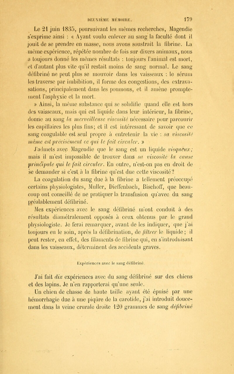 Le 21 juin 1835, poursuivant les mômes recherches, Magendie s'exprime ainsi : « Ayant voulu enlever au sang la faculté dont il jouit de se prendre en masse, nous avons soustrait la fibrine. La mùme expérience, répétée nombre de fois sur divers animaux, nous a toujours donné les mômes résultats : toujours Tanimal est mort, et d'autant plus vile qu'il restait moins de sang normal. Le sang défibriné ne peut plus se mouvoir dans les vaisseaux : le sérum les traverse par imbibition, il forme des congestions, des extrava- sations, principalement dans les poumons, et il amène prompte- ment Fasphyxie et la mort. » Ainsi, la même substance qui se solidifie quand elle est hors des vaisseaux, mais qui est liquide dans leur intérieur, la fibrine, donne au sang la merveilleuse viscosité nécessaire pour parcourir les capillaires les plus fins; et il est intéressant de savoir que ce sang coagulable est seul propre à entretenir la vie : sa viscosité même est précisément ce qui le fait circuler. y> J'admets avec Magendie que le sang est un liquide visqueux; mais il m'est impossible de trouver dans sa viscosité la cause 'principale qui le fait circuler. En outre, n'est-on pas en droit de se demander si c'est, à la fibrine qu'est due cette viscosité? La coagulation du sang due à la fibrine a tellement préoccupé certains physiologistes, Muller, Dieff'enbach, Bischoff, que beau- coup ont conseillé de ne pratiquer la transfusion qu'avec du sang préalablement défibriné. Mes expériences avec le sang défibriné m'ont conduit à des résultats diamétralement opposés à ceux obtenus par le grand physiologiste. Je ferai remarquer, avant de les indiquer, que j'ai toujours eu le soin, après la défibrination, de filtrer le liquide ; il peut rester, en effet, des filaments de fibrine qui, en s'introduisant dans les vaisseaux, déterminent des accidents graves. Expériences avec le sang défibriné. J'ai fait dix expériences avec du sang défibriné sur des chiens et des lapins. Je n'en rapporterai qu'une seule. Un chien de chasse de haute taille ayant été épuisé par une hémorrhagie due à une piqûre de la carotide, j'ai introduit douce- ment dans la veine crurale droite 120 grammes de sang défibriné