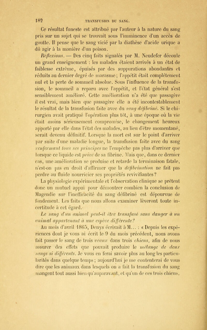 Ce résultat funeste est attribué par Tauteur à la nature du sang pris sur un sujet qui se trouvait sous Fimminence d'un accès de goutte. Il pense que le sang vicié par la diathèse d'acide urique a dû agir à la manière d'un poison. Réflexions. — Des cinq faits signalés par M, Neudefer découle un grand enseignement : les malades étaient arrivés à un état de faiblesse extrême, épuisés par des suppurations abondantes et réduits au dernier degré de marasme; l'appétit était complètement nul et la perte de sommeil absolue. Sous l'influence de la transfu- sion, le sommeil a reparu avec l'appétit, et l'état général s'est sensiblement amélioré. Cette amélioration n'a été que passagère il est vrai, mais bien que passagère elle a été incontestablement le résultat de la transfusion faite avec du sang défibriné. Si le chi- rurgien avait pratiqué l'opération plus tôt, à une époque où la vie était moins sérieusement compromise, le changement heureux apporté par elle dans l'état des malades, au lieu d'être momentané, serait devenu définitif. Lorsque la mort est sur le point d'arriver par suite d'une maladie longue, la transfusion faite avec du sang renfermant tous ses principes ne l'empêche pas plus d'arriver que lorsque ce liquide est privé de sa fibrine. Mais que, dans ce dernier cas, une amélioration se produise et retarde la terminaison fatale, n'est-on pas en droit d'affirmer que la défibrination ne fait pas perdre au fluide nourricier ses propriétés revivifiantes? La physiologie expérimentale et l'observation clinique se prêtent donc un mutuel appui pour démontrer combien la conclusion de Magendie sur Finefficacité du sang défibriné est dépourvue de fondement. Les faits que nous allons examiner lèveront toute in- certitude à cet égard. Le sang d'un animal peut-il être transfusé sans danger à un, animal appartenant à une espèce différente? Au mois d'avril 1865, Denys écrivait à M... : «Depuis les expé- riences dont je vous ai écrit le 9 du mois précédent, nous avons fait passer le sang de trois veaux dans trois chiens, afin de nous assurer des effets que pouvait produire le mélange de deux sangs si différents. Je vous en ferai savoir plus au long les particu- larités dans quelque temps ; aujourd'hui je me contenterai de vous dire que les animaux dans lesquels on a fait la transfusion du sang mangent tout aussi bien qu'auparavant, et qu'un de ces trois chiens,