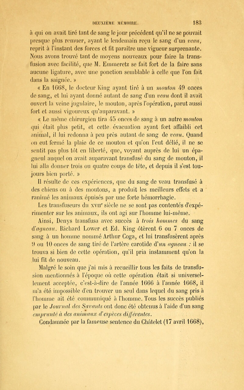 h qui on avait tiré tant de sang le jour précédent qu'il ne se pouvait l)resquc plus rrmuer, ayant le lendemain reçu le sang d'un veau, reprit à l'instant des forces et fit paraître une vigueur surprenante. Nous avons trouvé tant de moyens nouveaux pour faire la trans- fusion avec fiicilité, que M. Emmeretz se fait fort de la faire sans aucune ligature, avec une ponction semblable à celle que l'on fait dans la saignée. )) (( En 1668, le docteur King ayant tiré à un mouton 49 onces de sang, et lui ayant donné autant de sang d'un veau dont il avait ouvert la veine jugulaire, le mouton, après l'opération, parut aussi fort et aussi vigoureux qu'auparavant. » (( Le même chirurgien tira 45 onces de sang à un autre mouton qui était plus petit, et cette évacuation ayant fort affaibli cet animal, il lui redonna à peu près autant de sang de veau. Quand on eut fermé la plaie de ce mouton et qu'on l'eut délié, il ne se sentit pas plus tôt en liberté, que, voyant auprès de lui un épa- gneul auquel on avait auparavant transfusé du sang de mouton, il lui alla donner trois ou quatre coups de tête, et depuis il s'est tou- jours bien porté. » Il résulte de ces expériences, que du sang de veau transfusé à des chiens ou à des moutons, a produit les meilleurs effets et a ranimé les animaux épuisés par une forte hémorrhagie. Les transfuseurs du xvii'' siècle ne se sont pas contentés d'expé- rimenter sur les animaux, ils ont agi sur l'homme lui-même. Ainsi, Denys transfusa avec succès à trois hommes du sang d'agneau. Richard Lower et Ed. King ôtèrent 6 ou 7 onces de sang à un homme nommé Arthur Coga, et lui transfusèrent après 9 ou 10 onces de sang tiré de l'artère carotide d'un agneau : il se trouva si bien de cette opération, qu'il pria instamment qu'on la .lui fît de nouveau. Malgré le soin que j'ai mis à recueillir tous les faits de transfu- sion mentionnés à l'époque où cette opération était si universel- lement acceptée, c'est-à-dire de l'année 1666 à l'année 1668, il m'a été impossible d'en trouver un seul dans lequel du sang pris à l'homme ait été communiqué à l'homme. Tous les succès publiés par le Journal des Savants ont donc été obtenus à l'aide d'un sang emjjrunté à des animaux d'espèces différentes. Condamnée par la fameuse sentence du Ghâtelet (17 avril 1668),