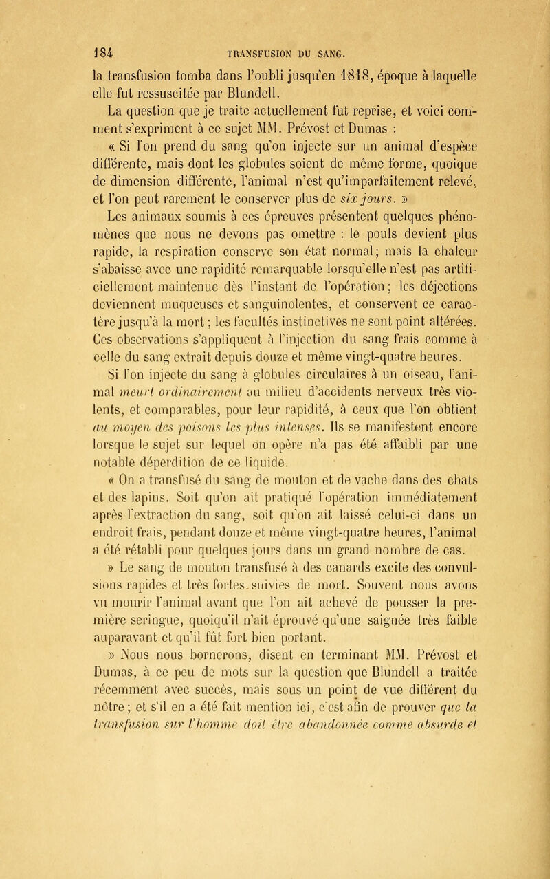 la transfusion tomba dans l'oubli jusqu'en 1818, époque à laquelle elle fut ressuscitée par Blundell. La question que je traite actuellement fut reprise, et voici com- ment s'expriment à ce sujet MM. Prévost et Dumas : (( Si Ton prend du sang qu'on injecte sur un animal d'espèce différente, mais dont les globules soient de même forme, quoique de dimension différente, l'animal n'est qu'imparfaitement relevé, et l'on peut rarement le conserver plus de six jours. » Les animaux soumis à ces épreuves présentent quelques phéno- mènes que nous ne devons pas omettre : le pouls devient plus rapide, la respiration conserve son état normal; mais la chaleur s'abaisse avec une rapidité remarquable lorsqu'elle n'est pas artifi- ciellement maintenue dès l'instant de l'opération; les déjections deviennent muqueuses et sanguinolentes, et conservent ce carac- tère jusqu'à la mort ; les facultés instinctives ne sont point altérées. Ces observations s'appliquent à l'injection du sang frais comme à celle du sang extrait depuis douze et même vingt-quatre heures. Si l'on injecte du sang à globules circulaires à un oiseau, l'ani- mal meurt ordinairement au milieu d'accidents nerveux très vio- lents, et comparables, pour leur rapidité, à ceux que l'on obtient au moyen des poisons les plus intenses. Ils se manifestent encore lorsque le sujet sur lequel on opère n'a pas été affaibli par une notable déperdition de ce liquide. « On a transfusé du sang de mouton et de vache dans des chats et des lapins. Soit qu'on ait pratiqué l'opération immédiatement après l'extraction du sang, soit qu'on ait laissé celui-ci dans un endroit frais, pendant douze et môme vingt-quatre heures, l'animal a été rétabli pour quelques jours dans un grand nombre de cas. » Le sang de mouton transfusé à des canards excite des convul- sions rapides et très fortes, suivies de mort. Souvent nous avons vu mourir Tanimal avant que l'on ait achevé de pousser la pre- mière seringue, quoiqu'il n'ait éprouvé qu'une saignée très faible auparavant et qu'il fût fort bien portant. )) Nous nous bornerons, disent en terminant MM. Prévost et Dumas, à ce peu de mots sur la question que Blundell a traitée récemment avec succès, mais sous un point de vue différent du nôtre ; et s'il en a été fait mention ici, c'est afin de prouver que la transfusion sur l'homme doit être afjandonnée comme absurde et