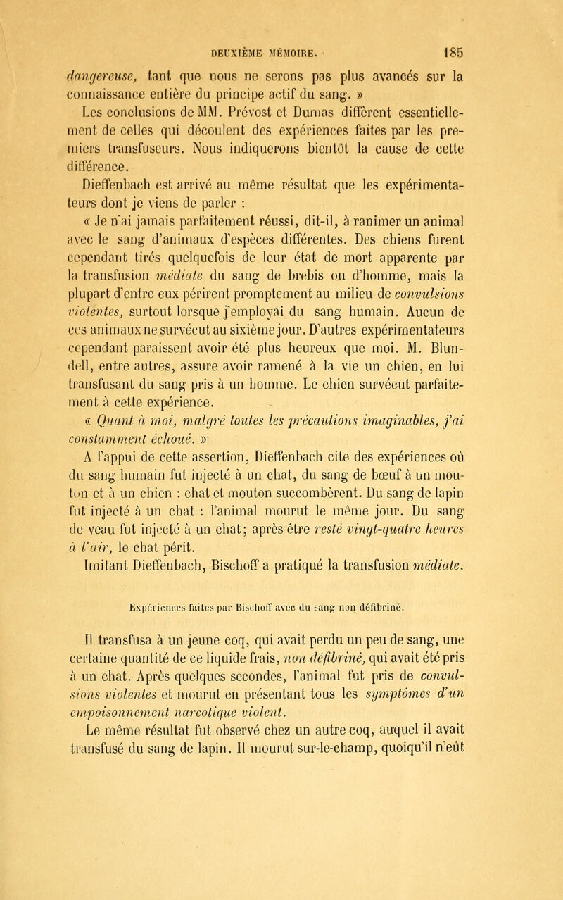dangereuse, tant que nous ne serons pas plus avancés sur la connaissance entière du principe actif du sang. » Les conclusions de MM. Prévost et Dumas diffèrent essentielle- ment de celles qui découlent des expériences faites par les pre- miers transfuseurs. Nous indiquerons bientôt la cause de celte différence. Dieffenbach est arrivé au même résultat que les expérimenta- teurs dont je viens de parler : (( Je nai jamais parfaitement réussi, dit-il, à ranimer un animal avec le sang d'animaux d'espèces différentes. Des chiens furent cependant tirés quelquefois de leur état de mort apparente par la transfusion médiate du sang de brebis ou d'homme, mais la plupart d'entre eux périrent promptement au milieu de convulsions violentes, surtout lorsque j'employai du sang humain. Aucun de CCS animaux ne survécut au sixième jour. D'autres expérimentateurs cependant paraissent avoir été plus heureux que moi. M. Blun- dell, entre autres, assure avoir ramené à la vie un chien, en lui transfusant du sang pris à un homme. Le chien survécut parfaite- ment à cette expérience. (( Quant à moi, malgré toutes les précautions imaginables, j'ai constamment échoué. » A l'appui de cette assertion, Dieffenbach cite des expériences où du sang humain fut injecté à un chat, du sang de bœuf à un mou- ton et à un chien : chat et mouton succombèrent. Du sang de lapin fut injecté à un chat : l'animal mourut le même jour. Du sang de veau fut injecté à un chat; après être resté vingt-quatre heures à l'air, le chat périt. Imitant Dieffenbach, Bischoff a pratiqué la transfusion wedi'a^e. Expériences faites par Bischoff avec du sang non défibriné. Il transfusa à un jeune coq, qui avait perdu un peu de sang, une certaine quantité de ce liquide frais, non défibriné, qui avait été pris à un chat. Après quelques secondes, l'animal fut pris de convul- sions violentes et mourut en présentant tous les symptômes d'un empoisonnement narcotique violent. Le même résultat fut observé chez un autre coq, auquel il avait transfusé du sang de lapin. Il mourut sur-le-champ, quoiqu'il n'eût