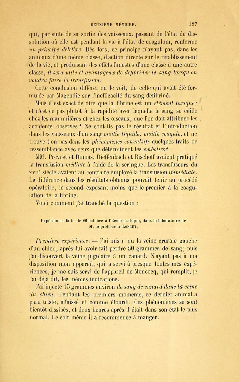 qui, par suite de sa sortie des vaisseaux, passant de l'état de dis- solution où elle est pendant la vie à l'état de coaguluni, renferme vu principe délélère. Dès lors, ce principe n'ayant pas, dans les animaux d'une même classe, d'action directe sur le rétablissement do la vie, et produisant des effets funestes d'une classe à une autre classe, il sera utile et avantageux de déjlbriner le sang lorsqu'on voudra faire la transfusion. Cette conclusion diffère, on le voit, de celle qui avait été for- mulée par Magendie sur l'inefficacité du sang détibriné. Mais il est exact de dire que la fibrine est un élément toxique; et n'est-ce pas plutôt à la rapidité avec laquelle le sang se caille chez les mammifères et chez les oiseaux, que fon doit attribuer les accidents observés? Ne sont-ils pas le résultat et l'introduction dans les vaisseaux d'un sang moitié liquide, inoitié coagulé, et ne trouve-t-on pas dans les phénomènes convulsifs quelques traits de l'essemblance avec ceux que déterminent les embolies? MM. Prévost et Dumas, Dieffenbach et Bischoff avaient pratiqué la transfusion médiate à l'aide de la seringue. Les transfuseurs du xvii^ siècle avaient au contraire employé la transfusion immédiate. La différence dans les résultats obtenus pouvait tenir au procédé opératoire, le second exposant inoins que le premier à la coagu- lation de la fibrine. Voici comment j'ai tranché la question : Expériences failes le 26 octobre à l'Ecole pratique, dans le laboratoire de M. le professeur Longet. Première expérience. — J'ai mis à nu la veine crurale gauche d'un chien, après lui avoir fait perdre 30 grammes de sang; puis j ai découvert la veine jugulaire à un canard. N'ayant pas à ma disposition mon appareil, qui a servi à presque toutes mes expé- riences, je me suis servi de fappareil de Moncocq, qui remplit, je Fai déjà dit, les mêmes indications. J'ai injecté 15 grammes environ de sang de canard dans la veine du chien. Pendant les premiers moments, ce dernier animal a paru triste, affaissé et comme étourdi. Ces phénomènes se sont bientôt dissipés, et deux heures après il était dans son état le plus normal. Le soir même il a recommencé à manger.