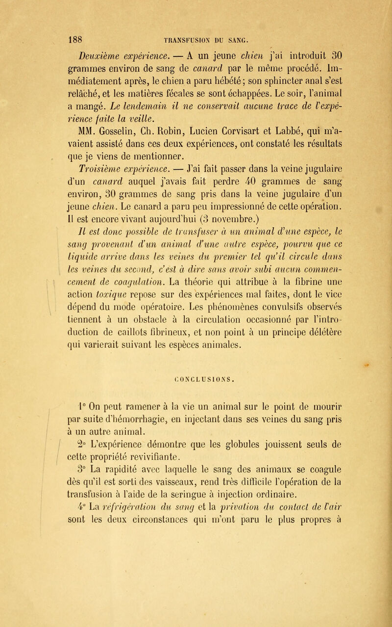 Deuxième expérience. — A un jeune chien j'ai introduit 30 grammes environ de sang de canard par le même procédé. Im- médiatement après, le chien a paru hébété ; son sphincter anal s'est relâché, et les matières fécales se sont échappées. Le soir, l'animal a mangé. Le lendemain il ne conservait aucune trace de Vexpé- rience faite la veille. MM. Gosselin, Ch. Robin, Lucien Corvisart et Labbé, qui m'a- vaient assisté dans ces deux expériences, ont constaté les résultats que je viens de mentionner. Troisième expérience. — J'ai fait passer dans la veine jugulaire d'un canard auquel j'avais fait perdre 40 grammes de sang environ, 30 grammes de sang pris dans la veine jugulaire d'un jeune chien. Le canard a paru peu impressionné de cette opération. Il est encore vivant aujourd'hui (3 novembre.) // est donc possible de transfuser ci un animal d'une espèce, le sang provenant d'un animal d'une autre espèce, pourvu que ce liquide arrive dans les veines du premier tel qu'il circule dans les veines du second, c'est à dire sans avoir subi aucun commen- cement de coagulation. La théorie qui attribue à la fibrine une action toxique repose sur des expériences mal faites, dont le vice dépend du mode opératoire. Les phénomènes convulsifs observés tiennent à un obstacle à la circulation occasionné par l'intro- duction de caillots fibrineux, et non point à un principe délétère qui varierait suivant les espèces animales. CONCLUSIONS. 1° On peut ramener à la vie un animal sur le point de mourir par suite d'hémorrhagie, en injectant dans ses veines du sang pris à un autre animal. ^ 2° L'expérience démontre que les globules jouissent seuls de ' cette propriété revivifiante. 3° La rapidité avec laquelle le sang des animaux se coagule dès qu'il est sorti des vaisseaux, rend très difficile l'opération de la transfusion à l'aide de la seringue à injection ordinaire. 4 La réfrigération du sang et la privation du contact de l'air sont les deux circonstances qui m'ont paru le plus propres à