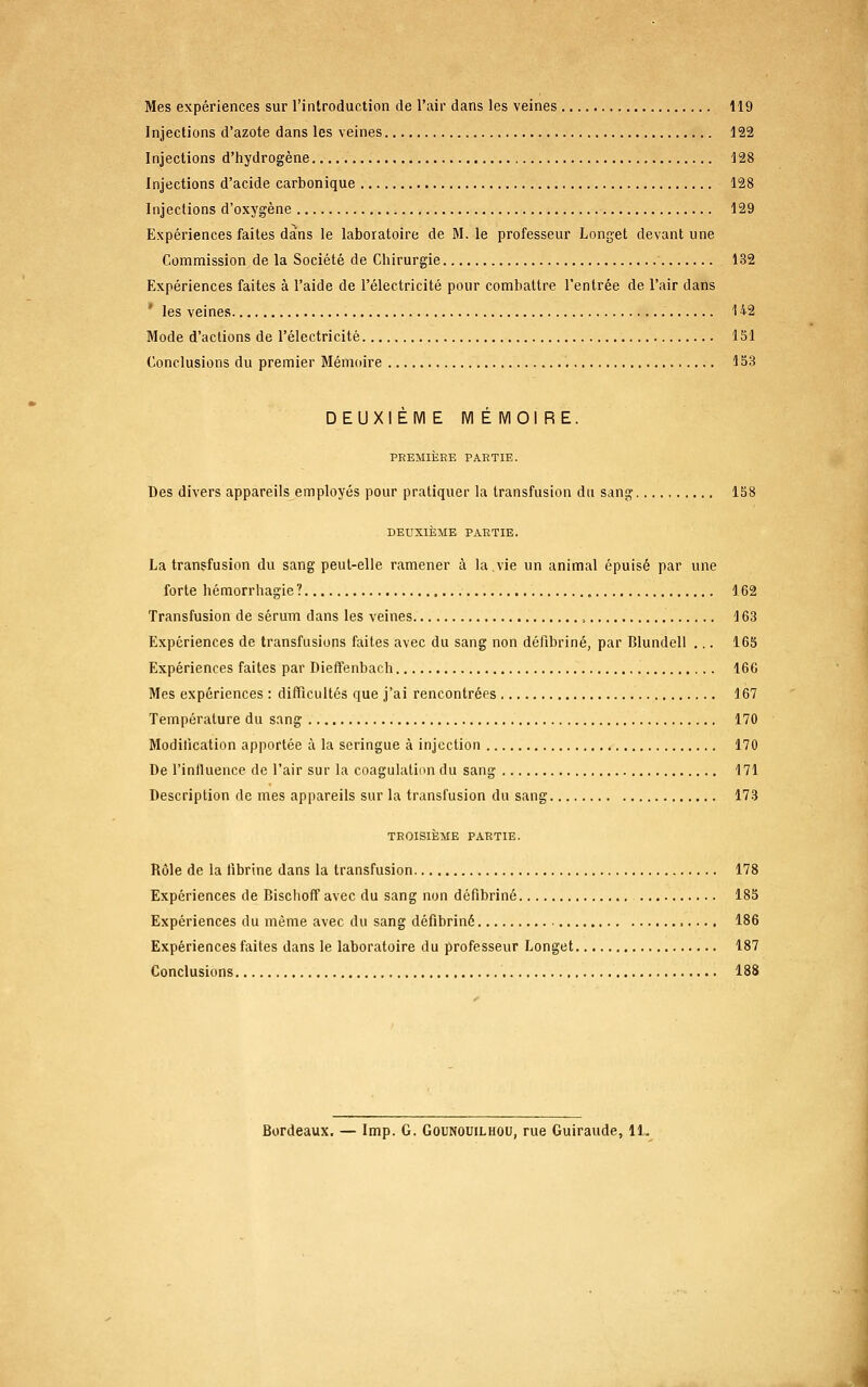 Mes expériences sur l'introduction de l'air dans les veines 119 Injections d'azote dans les veines 122 Injections d'hydrogène 128 Injections d'acide carbonique 128 Injections d'oxygène 129 Expériences faites da'ns le laboratoire de M. le professeur Longet devant une Commission de la Société de Chirurgie 132 Expériences faites à l'aide de l'électricité pour combattre l'entrée de l'air dans ' les veines H2 Mode d'actions de l'électricité 151 Conclusions du premier Mémoire 153 DEUXIÈM E M É MOI RE. PREMIÈRE PARTIE. Des divers appareils employés pour pratiquer la transfusion du sang 158 DEUXIÈME PARTIE. La transfusion du sang peut-elle ramener à la.vie un animal épuisé par une forte hémorrhagie? 162 Transfusion de sérum dans les veines , 163 Expériences de transfusions faites avec du sang non défibriné, par Blundell ... 165 Expériences faites par Dieffenbach 166 Mes expériences : difficultés que j'ai rencontrées 167 Température du sang 170 Modification apportée à la seringue à injection 170 De l'inlluence de l'air sur la coagulation du sang 171 Description de mes appareils sur la transfusion du sang 173 TROISIÈME PARTIE. Rôle de la fibrine dans la transfusion 178 Expériences de Bischoff avec du sang non défibriné 185 Expériences du même avec du sang défibriné 186 Expériences faites dans le laboratoire du professeur Longet 187 Conclusions 188