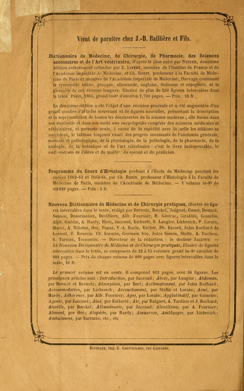 w. m Vieut de paraître chez J.-B. Baillière et Fils. Dictionnaire de Médecine, de Chirurgie, de Pharmacie, des Sciences accessoires et de l'Art vétérinaire, d'après le plan suivi par Nysten, douzième édition entièrement refondue par E. Littbé, membre de l'Institut de France et de l'Académie impériale de Médecine, et Ch. Robin, professeur à la Faculté de Méde- cine de Paris et membre de l'Académie impériale de Médecine; Ouvrage contenant la synonymie latine, grecque, allemande, anglaise, italienne et espagnole, et le glossaire de ces diverses langues. Illustré de plus de 550 figures intercalées dans le texte. Paris, 1863, grand in-S d'environ 1,700 pages. — Prix : 18 fr. La douzième édllion a été l'objet d'une révision générale et a été augmentée d'un grand nombre d'articles nouveaux et de figures nouvelles, présentant la description et la représentation de toutes les découvertes de la science moderne ; elle forme dans son ensemble et dans son unité une encyclopédie complète des sciences médicales et vétérinaires, et présente seule, à cause de la rapidité avec laquelle les éditions se succèdent, le tableau toujours exact des progrès incessants de l'anatomie générale, normale et pathologique, de la physiologie, de la pathologie, de la pharmacie, de la zoologie, de la botanique et de l'art vétérinaire : c'est le livre indispensable, le vadc-mecum de l'élève et du maîtr-, du savant et du praticien. Programme du Cours d'Histologie professé à l'École de Médecine pendant les années 1862-63 et 1863-64, par Ch. RoBiN, professeur d'Histologie à la Faculté de Médecine de Paris, membre de l'Académie de Médecine. — 1 volume in-S» de vn-280 pages. — Prix : 5 fr. Nouveau Dictionnaire de Médecine et de Chirurgie pratiques, illustré défigu- res intercalées dans le texte, rédigé par Bernutz, Bœckel, I3uignet, Cusco, Denucé, Desnos, Desormeaux, Devilliers, Alfr. Fournier, H. Gintrac, Giraldès, Gosselin, Alph. Guérin, A. Hardy, Hirtz, Jaccoud, Kœberlé, S. Laugier, Liebreich, P. Lorain, Marcé, A. Nélaton, Oré, Panas, V.-A. Racle, Richet, Ph. Pàcord, Jules Rochard de Loricnt, Z. Roussin, Ch. Sarazin, Germain Sée, Jules Simon, Stoltz, A. Tardieu, S. Tarnier, Trousseau. — Directeur de la rédaction : le docteur Jaccoud. — Le Nouveau Dicliçnnaire de Médecine et de Chirurgie pratiquesj illustré de figures intercalées dans le texte, se composera de 12 à 15 volumes grand in-8° cavalier de 800 pages. — Prix de chaque volume de 800 pages avec figures intercalées dans le texte, 10 fr. Le premier volume est en vente. Il comprend 812 pages, avec 36 figures. Les principaux articles sont : Introduction, fAT Jaccoud; Abcès, par Laugier; Abdomen, par Denucé et Bemnlz; Absorption, par Bert; Acclimatement, par Jules Rocihard; Accommodation, par Liebreich; Accouchement, par S.toltz et Lorain; Acné, par Hardy; Adhérence, par Alfr. Fournier; Ages, par Lorain; Agglutinatif, par Gosselin; Agonie, par Jaccoud ; Aine, par Kœberlé ; Air, par Buignet, A. Tardieu et J. Bochard; Aisselle, par Bœckel; Albuminurie, par Jaccoud; Alcoolisme, par A. Fournier; Aliment, par Oré; Alopécie, par Hardy; Amaurose, Amblyopie, par Liebreich; Ambulances, par Sarrazin, etc., etc