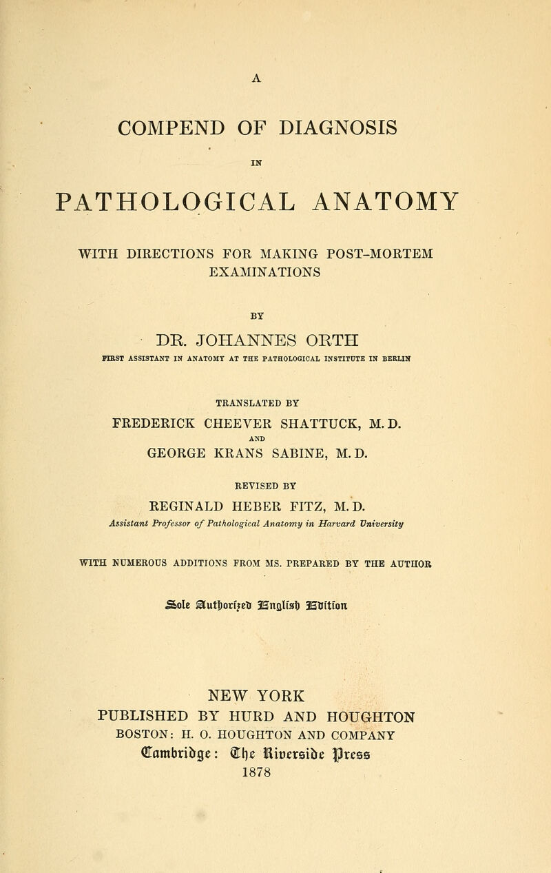 COMPEND OF DIAGNOSIS PATHOLOGICAL ANATOMY WITH DIRECTIONS FOR MAKING POST-MORTEM EXAMINATIONS BY DR. JOHANNES ORTH PlESr ASSISTANT IN ANATOMY AT THE PATHOLOGICAL INSTITUTE IN BERLIN TRANSLATED BY FREDERICK CHEEVER SHATTUCK, M.D. AND GEORGE KRANS SABINE, M.D. REVISED BY REGINALD HEBER FITZ, M.D. Assistant Professor of Pathological Anatomy in Harvard University WITH NUMEROUS ADDITIONS FROM MS. PREPARED BY THE AUTHOR Sole ^utljorijetr JSnfllfsl) iStfftion NEW YORK PUBLISHED BY KURD AND HOUGHTON BOSTON: H. 0. HOUGHTON AND COMPANY Cambriüge: ®lie Kiüersiüc |3ress 1878