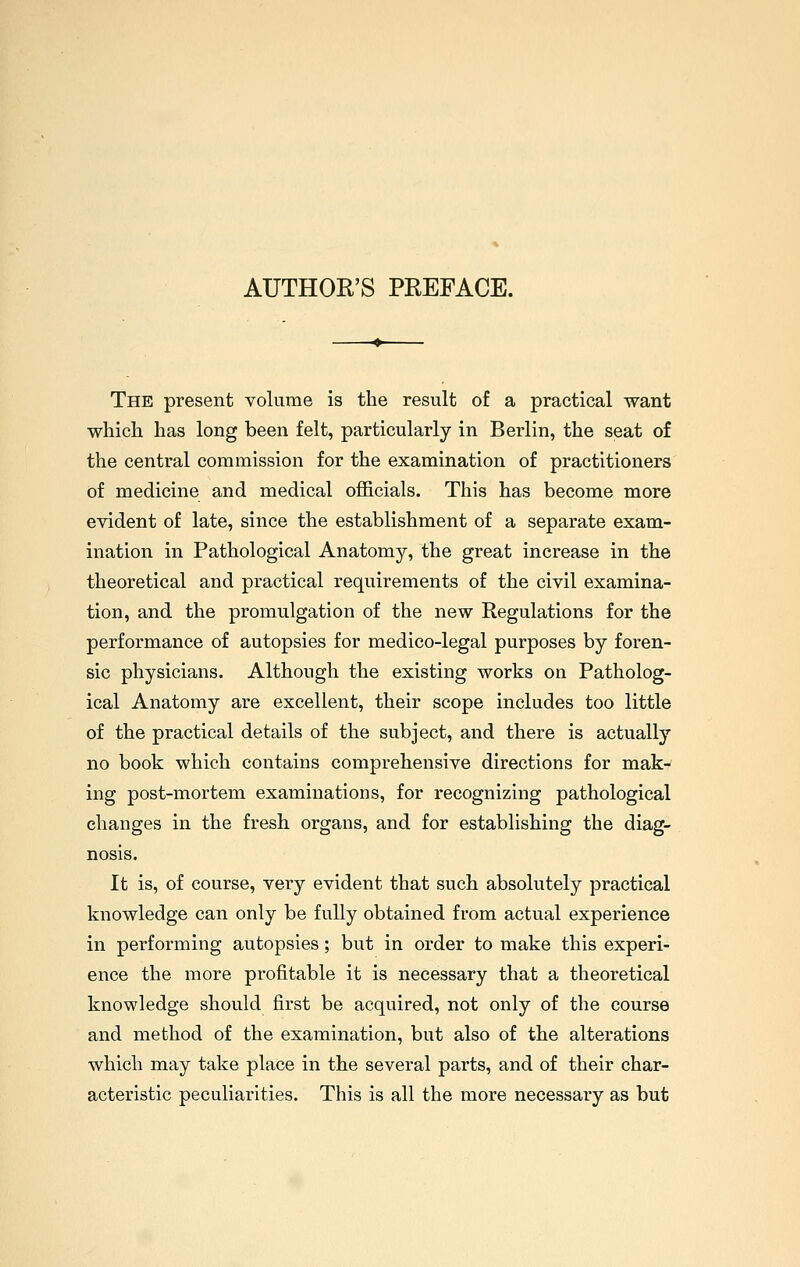 AUTHOR'S PREFACE. The present volume is the result of a practical want whicli has long been felt, particularly in Berlin, the seat of the central commission for the examination of practitioners of medicine and medical officials. This has become more evident of late, since the establishment of a separate exam- ination in Pathological Anatomy, the great increase in the theoretical and practical requirements of the civil examina- tion, and the promulgation of the new Regulations for the performance of autopsies for medico-legal purposes by foren- sic physicians. Although the existing works on Patholog- ical Anatomy are excellent, their scope includes too little of the practical details of the subject, and there is actually no book which contains comprehensive directions for mak- ing post-mortem examinations, for recognizing pathological changes in the fresh organs, and for establishing the diag- nosis. It is, of course, very evident that such absolutely practical knowledge can only be fully obtained from actual experience in performing autopsies; but in order to make this experi- ence the more profitable it is necessary that a theoretical knowledge should first be acquired, not only of the course and method of the examination, but also of the alterations which may take place in the several parts, and of their char- acteristic peculiarities. This is all the more necessary as but