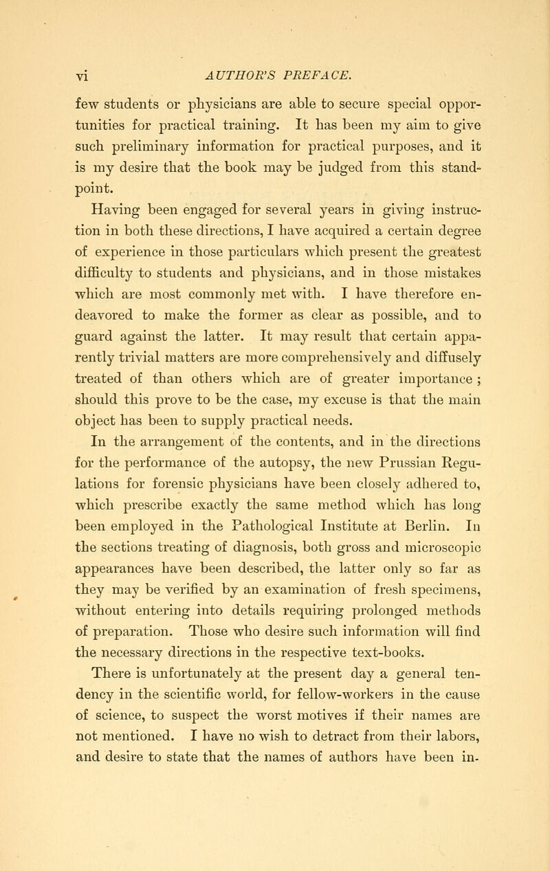 few students or pliysicians are able to secure special oppor- tunities for practical training. It has been my aim to give such preliminary information for practical purposes, and it is my desire that the book may be judged from this stand- point. Having been engaged for several years in giving instruc- tion in both these directions, I have acquired a certain degree of experience in those particulars which present the greatest difficulty to students and physicians, and in those mistakes which are most commonly met with. I have therefore en- deavored to make the former as clear as possible, and to guard against the latter. It may result that certain appa- rently trivial matters are more comprehensively and diffusely treated of than others which are of greater importance ; should this prove to be the case, my excuse is that the main object has been to supply practical needs. In the arrangement of the contents, and in the directions for the performance of the autopsy, the new Prussian Regu- lations for forensic physicians have been closely adhered to, which prescribe exactly the same method which has long been employed in the Pathological Institute at Berlin. In the sections treating of diagnosis, both gross and microscopic appearances have been described, the latter only so far as they may be verified by an examination of fresh specimens, without entering into details requiring prolonged methods of preparation. Those who desire such information will find the necessary directions in the respective text-books. There is unfortunately at the present day a general ten- dency in the scientific world, for fellow-workers in the cause of science, to suspect the worst motives if their names are not mentioned. I have no wish to detract from their labors, and desire to state that the names of authors have been in-