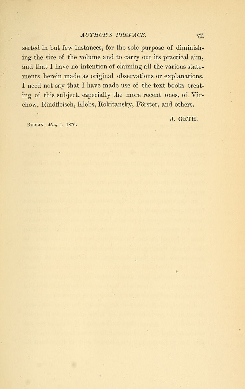 serted in but few instances, for the sole purpose of diminish- ing the size of the yolume and to carry out its practical aim, and that I have no intention of claiming all the various state- ments herein made as original observations or explanations. I need not say that I have made use of the text-books treat- ing of this subject, especially the more recent ones, of Vir- chow, Rindfleisch, Klebs, Rokitansky, Förster, and others. J. OETH. Berlin, May 1, 1876.