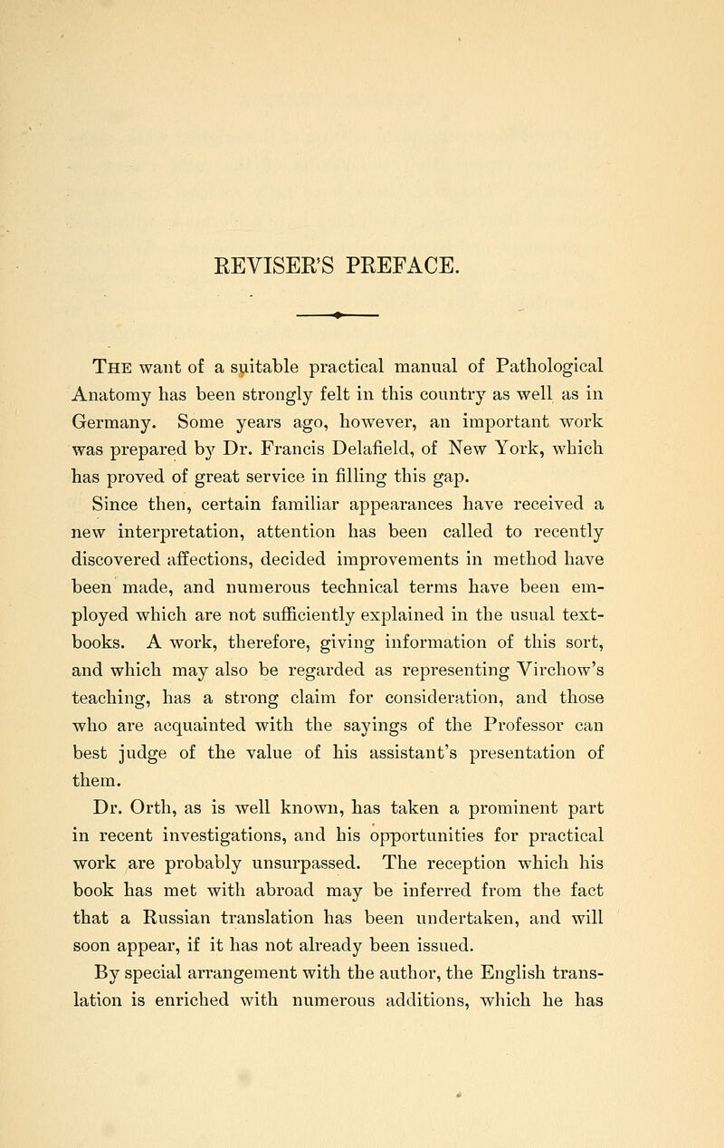 REVISER'S PREFACE. The want of a suitable practical manual of Pathological Anatomy has been strongly felt in this country as well as in Germany. Some years ago, however, an important work was prepared by Dr. Francis Delafield, of New York, which has proved of great service in filling this gap. Since then, certain familiar appearances have received a new interpretation, attention has been called to recently discovered affections, decided improvements in method have been made, and numerous technical terms have been em- ployed which are not sufficiently explained in the usual text- books. A work, therefore, giving information of this sort, and which may also be regarded as I'epresenting Virchow's teaching, has a strong claim for consideration, and those who are acquainted with the sayings of the Professor can best judge of the value of his assistant's presentation of them. Dr. Orth, as is well known, has taken a prominent part in recent investigations, and his opportunities for practical work are probably unsurpassed. The reception which his book has met with abroad may be inferred from the fact that a Russian translation has been undertaken, and will soon appear, if it has not already been issued. By special arrangement with the author, the English trans- lation is enriched with numerous additions, which he has