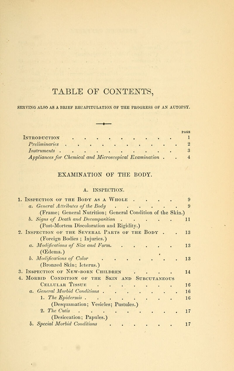 TABLE OF OONTEI^TS, SERVING ALSO AS A BRIEF RECAPITULATION OE THE PROGRESS OF AN AUTOPSY. PAGE Introduction 1 Preliminaries .......... 2 Instruments .......... 3 Appliances for Cliemical and Microscopical Examination . . 4 EXAMINATION OF THE BODY. A. INSPECTION. 1. Inspection of the Body as a Whole . . . . 9 a. General Attributes of the Body ...... 9 (Frame; General Nutrition; General Condition of the Skin.) h. Signs of Death and Decomposition . . . . . 11 (Post-Mortem Discoloration and Rigidity.) 2. Inspection of the Several Parts of the Body . . 13 (Foreign Bodies ; Injuries.) a. Modifications of Size and Form. ..... 13 ((Edema.) h. Modifications of Color ....... 13 (Bronzed Skin; Icterus.) 3. Inspection of New-born Children .... 14 4. Morbid Condition of the Skin and Subcutaneous Cellular Tissue . . . . . . . \Q a. General Morbid Conditions . ... . . .16 1. The Epidermis . 16 (Desquamation; Vesicles; Pustules.) 2. The Cutis 17 (Desiccation; Papules.) J). Special Morbid Conditions . . . . . . 17