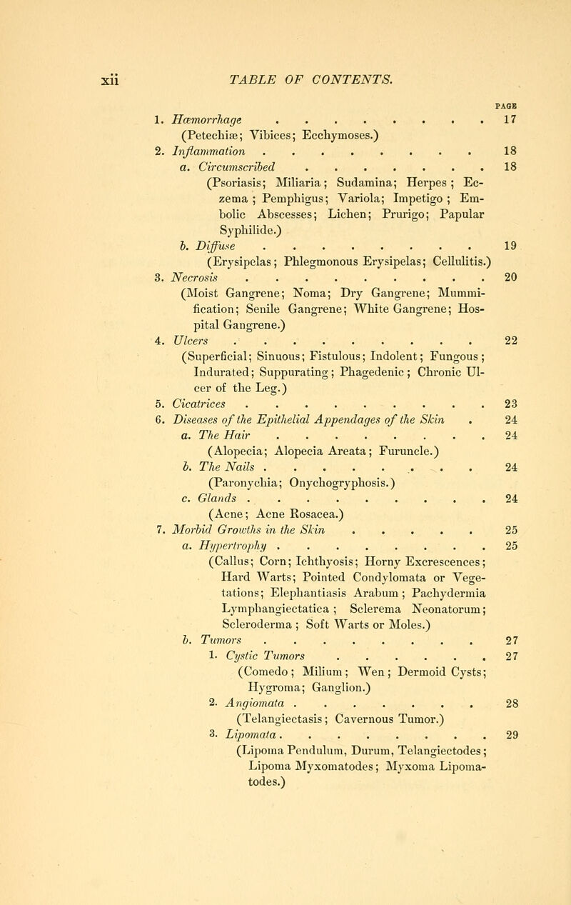 PAGK 1. HcemorrTiage 17 (Petechise; Vibices; Ecchymoses.) 2. Inflammation ........ 18 a. Circumscribed . . . . . . .18 (Psoriasis; Miliaria; Sudamina; Herpes; Ec- zema; Pemphigus; Variola; Impetigo; Em- bolic Abscesses; Lichen; Prurigo; Papular Syphilide.) b. Diffuse 19 (Erysipelas; Phlegmonous Erysipelas; Cellulitis.) 3. Necrosis 20 (Moist Gangrene; Noma; Dry Gangrene; Mummi- fication; Senile Gangrene; White Gangrene; Hos- pital Gangrene.) 4. Ulcers 22 (Superficial; Sinuous; Fistulous; Indolent; Fungous; Indurated; Suppurating ; Phagedenic ; Chronic Ul- cer of the Leg.) 5. Cicatrices 23 6. Diseases of the Epithelial Appendages of the Skin . 24 a. The Hair 24 (Alopecia; Alopecia Areata; Furuncle.) b. The Nails 24 (Paronychia; Onychogryphosis.) c. Glands 24 (Acne; Acne Rosacea.) 7. Morbid Growths in the Skin 25 a. Hypertrophy ........ 25 (Callus; Corn; Ichthyosis; Horny Excrescences; Hard Warts; Pointed Condylomata or Vege- tations ; Elephantiasis Arabum ; Pachydermia Lymphangiectatica ; Sclerema Neonatorum; Scleroderma ; Soft Warts or Moles.) b. Ttimors 27 1. Cystic Tumors . . . . . .27 (Comedo; Milium; Wen; Dermoid Cysts; Hygroma; Ganglion.) 2. Angiomata ....... 28 (Telangiectasis; Cavernous Tumor.) 3. Lipomata ........ 29 (Lipoma Pendulum, Durum, Telangiectodes; Lipoma Myxomatodes; Myxoma Lipoma- todes.)