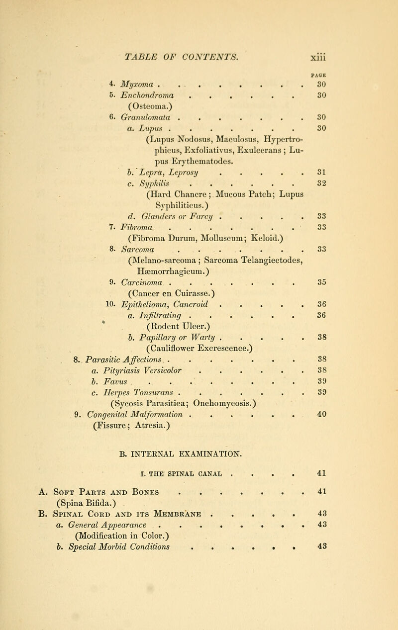 PACE 4. Myxoma 30 5. Enchondroma ...... 30 (Osteoma.) 6. Granulomata 30 a. Lupus 30 (Lupus Nodosus, Maculosus, Hypertro- phicus, Exfoliativus, Exulcerans ; Lu- pus Erythematodes. h. Lepra, Leprosy 31 c. Syphilis . , . . . . 32 (Hard Chancrc ; Mucous Patch; Lupus Syphiliticus.) d. Glanders or Farcy 33 7. Fibroma 33 (Fibroma Durum, Molluscum; Keloid.) 8. Sarcoma . 33 (Melano-sarcoma; Sarcoma Telangiectodes, Hsemorrhagicum.) &• Carcinoma ....... 35 (Cancer en Cuirasse.) 10. Epithelioma, Cancroid 36 a. Infiltrating 36 * (Rodent Ulcer.) l. Papillary or Warty 38 (Cauliflower Excrescence.) 8. Parasitic Affections . 38 a. Pityriasis Versicolor 38 b. Favus 39 c. Herpes Tonsurans . . . . . . .39 (Sycosis Parasitica; Onchomycosis.) 9. Congenital Malformation . . . . . . 40 (Fissure; Atresia.) B. INTERNAL EXAMINATION. i. the spinal canal .... 41 Soft Pakts and Bones 41 (Spina Bifida.) Spinal Cokd and its Membrane 43 a. General Appearance • . 43 (Modification in Color.) h. Special Morbid Conditions ....•• 43