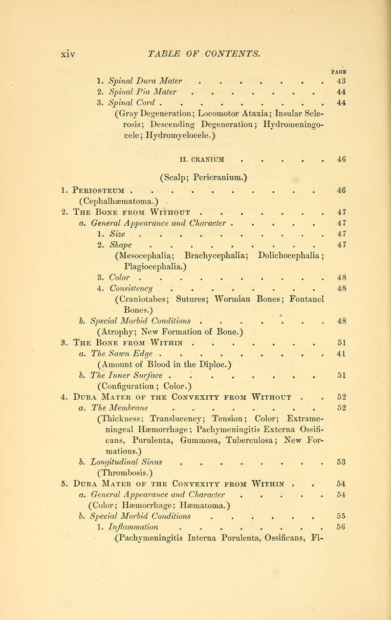PA0H 1. Spinal Dura Mater ....... 43 2. Spinal Pia Mater 44 3. Spinal Cord ......... 44 (Gray Degeneration; Locomotor Ataxia; Insular Scle- rosis; Descending Degeneration; Hydromeningo- cele; Hydromyelocele.) II. CEANIUM 46 (Scalp; Pericranium.) 1. Periosteum 46 ( Cephalhsematoma.) 2. The Bone from Without 47 a. General Appearance and Cliaracter . . . . . 47 1. Size 47 2. Shape 47 (Mesocephalia; Brachycephalia; Dolichoceplialia; Plagiocephalia.) 3. Color 48 4. Consistency ........ 48 (Craniotabes; Sutures; Wormian Bones; Fontanel Bones.) h. Special Morbid Conditions . . . . . . .48 (Atrophy; New Formation of Bone.) 8. The Bone from Within 51 a. The Sawn Edge 41 (Amount of Blood in the Diploe.) h. The Inner Surface ........ 51 (Configuration ; Color.) 4. Dura Mater of the Convexity from Without . . 52 a. The Membrane 52 (Thickness; Translucency; Tension; Color; Extrame- ningeal Hsemorrhage; Pachymeningitis Externa Ossifi- cans, Purulenta, Gummosa, Tuberculosa; New For- mations.) h. Longitudinal Sinus ........ 53 (Thrombosis.) 6. Dura Mater of the Convexity from Within . . 54 a. General Appearance and Character ..... 54 (Color; Hjemorrhage; Haematoma.) &.. Special Morbid Conditions . . . . . . 55 1. Inflammation . . . . . . . .56 (Pachymeningitis Interna Purulenta, Ossificans, Fi-