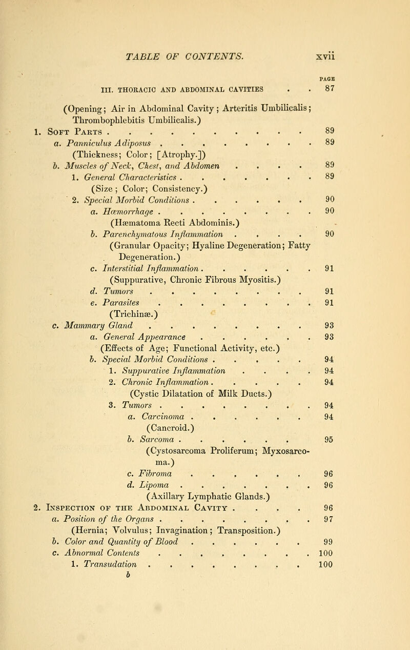 PAGB III. THORACIC AND ABDOMINAL CAVITIES . . 87 (Opening; Air in Abdominal Cavity ; Arteritis Umbilicalis; Thrombophlebitis Umbilicalis.) 1. Soft Parts 89 a. Panniculus Adiposus 89 (Thickness; Color; [Atrophy.]) b. Muscles of Neck, Chest, and Abdomen .... 89 1. General Characteristics . ....•• 89 (Size ; Color; Consistency.) 2. Special Morbid Conditions 90 a. Hcemorrhage . . . . . . . .90 (Haematoma Kecti Abdominis.) b. Parenchymatous Inflammation .... 90 (Granular Opacity; Hyaline Degeneration; Fatty Degeneration.) c. Interstitial Inflammation. . . . . .91 (Suppurative, Chronic Fibrous Myositis.) d. Tumors ........ 91 e. Parasites 91 (Trichinse.) c. Mammary Gland . 93 a. General Appearance ...... 93 (Effects of Age; Functional Activity, etc.) b. Special Morbid Conditions ..... 94 1. Suppurative Inflammation .... 94 2. Chronic Inflammation ..... 94 (Cystic Dilatation of Milk Ducts.) 3. Tumors 94 a. Carcinoma 94 (Cancroid.) b. Sarcoma ...... 95 (Cystosarcoma Proliferum; Myxosarco- ma.) c. Fibroma . . . . . . 96 d. Lipoma 96 (Axillary Lymphatic Glands.) 2. Inspection of the Abdominal Cavity .... 96 a. Position of the Organs . . . . . . . .97 (Hernia; Volvulus; Invagination; Transposition.) b. Color and Quantity of Blood 99 c. Abnormal Contents . . . , . . . . 100 1. Transudation . . . . . . ,. . 100 b