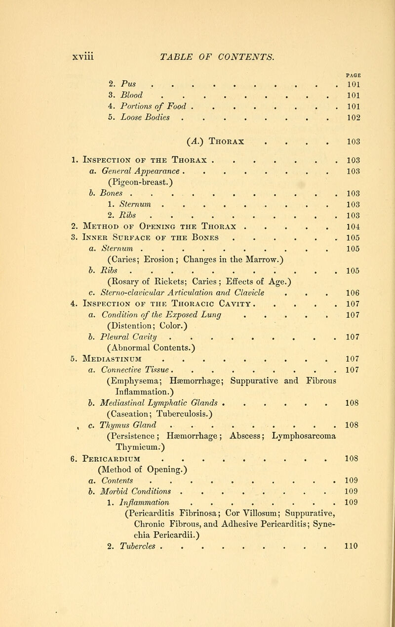 PAGE 2. Pus 101 3. Blood 101 4. Portions of Food 101 5. Loose Bodies . 102 {A.) Thorax .... 103 1. Inspection of the Thorax 103 a. General Appearance 103 (Pigeon-breast.) 6. Bones 103 1. Sternum . . . 103 2. Ribs 103 2. Method of Opening the Thorax 104 3. Inner Surface of the Bones 105 a. Sternum .......... 105 (Caries; Erosion ; Changes in the Marrow.) h. Ribs 105 (Rosary of Rickets; Caries ; Effects of Age.) c. Sterno-clavicular Articulation and Clavicle . . . 106 4. Inspection of thp: Thoracic Cavity 107 a. Condition of the Exposed Lung 107 (Distention; Color.) h. Pleural Cavity 107 (Abnormal Contents.) 5. Mediastinum 107 a. Connective Tissue. . . . . . . . .107 (Emphysema; Haemorrhage; Suppurative and Fibrous Inflammation.) &. Mediastinal Lymphatic Glands 108 (Caseation; Tuberculosis.) , c. Thymus Gland . . . 108 (Persistence ; Haemorrhage; Abscess; Lymphosarcoma Thymicum.) 6. Pericardium . . . 108 (Method of Opening.) a. Contents 109 h. Morbid Conditions . . . . . . . . 109 1. Inflammation . . . . . . . .109 (Pericarditis Fibrinosa; Cor Villosum; Suppurative, Chronic Fibrous, and Adhesive Pericarditis; Syne- chia Pericardii.) 2. Tubercles 110