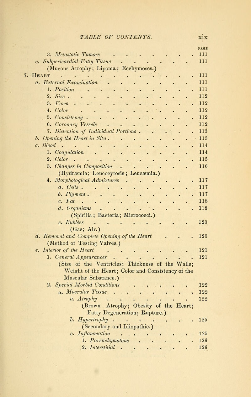 PAQG 111 111 3. Metastatic Tumors c. Subpericardial Fatty Tissue .... (Mucous Atrophy; Lipoma; Ecchymoses.) Heart a. External Examination . . . . . 1. Position ....... 2. Size 3. Form . . ' . . . . . 4. Color 5. Consistency ....... 6. Coronary Vessels ..... 7. Distention of Individual Portions . b. Opening the Heart in Situ ..... c. Blood 1. Coagulation ...... 2. Color . . . . . 3. Changes in Composition .... (Hydrsemia; Leucocytosis; Leucaemia.) 4. Morphological Admixtures .... a. Cells b. Pigment c. Fat d. Organisms . . . . . (Spirilla; Bacteria; Micrococci.) e. Bubbles ...... (Gas; Air.) d. Removal and Complete Opening of the Heart (Method of Testing Valves.) e. Interior of the Heart ..... 1. General Appearances (Size of the Yentricles; Thickness of the Walls; Weight of the Heart; Color and Consistency of the Muscular Substance.) 2. Special Morbid Conditions . . . a. Muscular Tissue ....... a. Atrophy ....... (Brown Atrophy; Obesity of the Heart; Fatty Degeneration; Rupture.) b. Hypertrophy . . . . . . .125 (Secondary and Idiopathic.) c. Inflammation . . . . . . 125 1. Parenchymatous . . . . .126 2. Interstitial 126 111 111 111 112 112 112 112 112 113 113 114 114 115 116 117 117 117 118 118 120 120 121 121 122 122 122