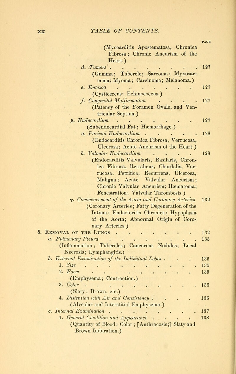 PAGE (Myocarditis Aposteinatosa, Chronica Fibrosa; Chronic Aneurism of the Heart.) d. Tumors 127 (Gumma; Tubercle; Sarcoma; Myxosar- coma; Myoma; Carcinoma; Melanoma.) e. Entozoa 127 (Cysticercus; Echinococcus.) f. Congenital Malformation . . . .127 (Patency of the Foramen Ovale, and Ven- tricular Septum.) ß. Endocardium . . • . . . .127 (Subendocardial Fat; Haemorrhage.) a. Parietal Endocardium . . . . .128 (Endocarditis Chronica Fibrosa, Verrucosa, Ulcerosa; Acute Aneurism of the Heart.) b. Valvular Endocardium . . . . 128 (Endocarditis Valvularis, Basilaris, Chron- ica Fibrosa, Eetrahens, Chordalis, Ver- rucosa, Petrifica, Recurrens, Ulcerosa, Maligna; Acute Valvular Aneurism; Chronic Valvular Aneurism; Haematoma; Fenestration; Valvular Thrombosis.) y. Commencement of the Aorta and Coronary Arteries 132 (Coronary Arteries; Fatty Degeneration of the Intima; Endarteritis Chronica; Hypoplasia of the Aorta; Abnormal Origin of Coro- nary Arteries.) 8. Removal of the Lungs 132 a. Pulmonary Pleura . . . . . . . .133 (Inflammation; Tubercles; Cancerous Nodules; Local Necrosis; Lymphangitis.) b. External Examination of the Individual Lobes . . . 135 1. Size 135 2. Form 135 (Emphysema; Contraction.) 3. Color 135 (Slaty; Brown, etc.) 4. Distention with Air and Consistency . . . . 136 (Alveolar and Interstitial Emphysema.) c. Internal Examination 137 1. General Conditio?! and Appearance . . . . 138 (Quantity of Blood ; Color ; [Anthracosis;] Slaty and Brown Induration.)