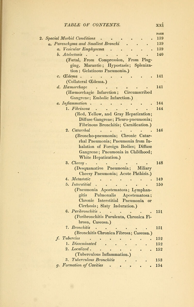 PAQE Special Morbid Conditions 139 a. Parenchyma and Smallest Bronchi . . . 139 a. Vesicular Emphysema . . . . .139 b. Atelectasis 140 (Foetal, From Compression, From Plug- ging, Marantic; Hypostasis; Spleniza- tion ; Gelatinous Pneumonia.) c. (Edema 141 (Collateral (Edema.) d. Hcemorrhage 141 (Hajraorrhagic Infarction; Circumscribed Gangrene; Embolic Infarction.) e. Inflammation ....... 144 1. Fibrinous . ..... 144 (Red, Yellow, and Gray Hepatization; Diffuse Gangrene; Pleuro-pneumonia; Fibrinous Bronchitis; Carnification.) 2. Catarrhal 146 (Broncho-pneumonia; Chronic Catar- rhal Pneumonia; Pneumonia from In- halation of Foreign Bodies; Diffuse / Gangrene; Pneumonia in Childhood; White Hepatization.) 3. Cheesy 148 (Desquamative Pneumonia; Miliary Cheesy Pneumonia; Acute Phthisis.) 4. Metastatic 149 5. Interstitial . . . . . . 150 (Pneumonia Apostematosa; Lymphan- gitis Pulmonalis Apostematosa; Chronic Interstitial Pneumonia or Cirrhosis; Slaty Induration.) 6. Peribronchitis 151 (Peribronchitis Purulenta, Chronica Fi- brosa, Caseosa.) 7. Bronchitis . . . . . . 151 (Bronchitis Chronica Fibrosa; Caseosa.) f. Tubercles 152 1. Disseminated . . . . . 152 2. Localized 152 (Tuberculous Inflammation.) 3. Tuberculous Bronchitis . . . 153 g. Formation of Cavities . , , , ,154