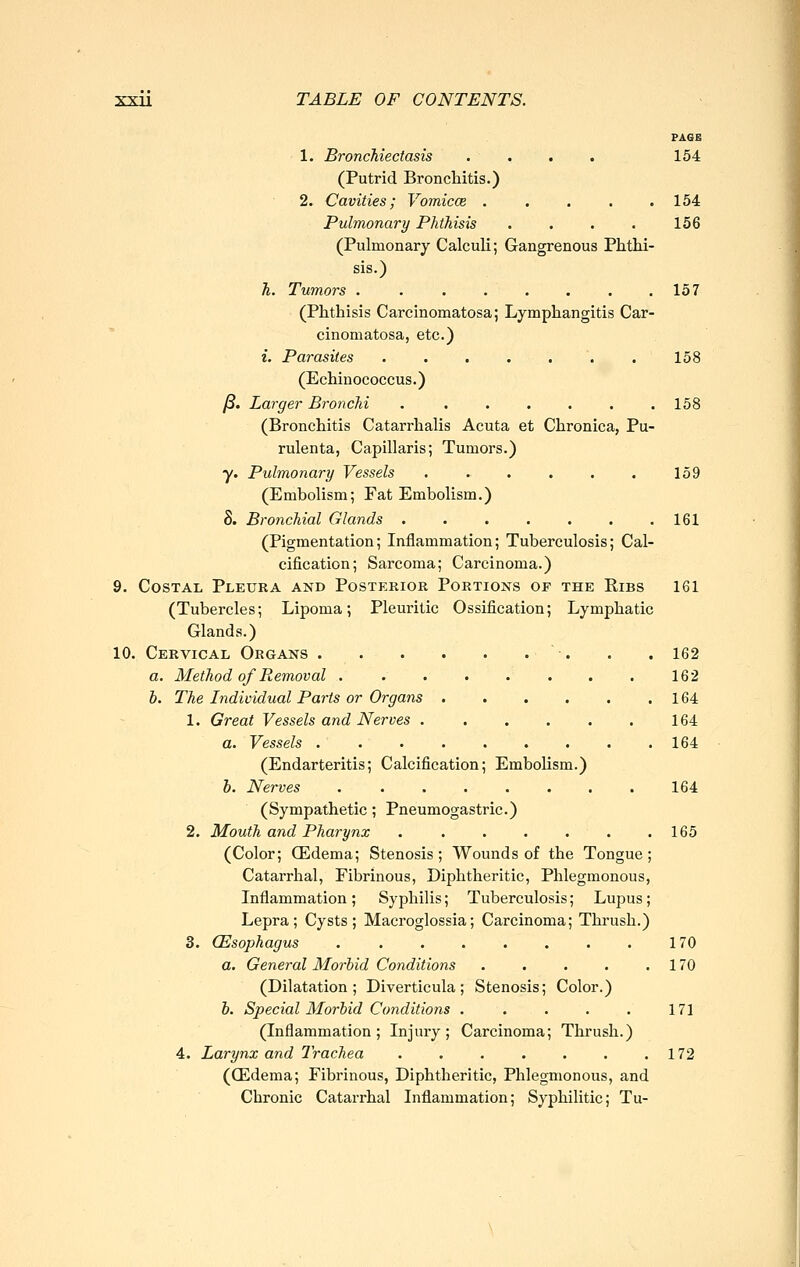 PAGE 1. Bronchiectasis . . . . 154 (Putrid Bronchitis.) 2. Cavities; Vomicae . . . . .154 Pulmonary Phthisis .... 156 (Pulmonary Calculi; Gangrenous Phthi- sis.) h. Tumors . . . . . . . .157 (Phthisis Carcinomatosa; Lymphangitis Car- cinomatosa, etc.) i. Parasites ....... 158 (Echinococcus.) ß. Larger Bronchi . . . . . . ,158 (Bronchitis Catarrhalis Acuta et Chronica, Pu- rulenta, Capillaris; Tumors.) y. Pulmonary Vessels . . . . . . 159 (Embolism; Fat Embolism.) 8. Bronchial Glands 161 (Pigmentation; Inflammation; Tuberculosis; Cal- cification; Sarcoma; Carcinoma.) 9. Costal Pleura and Posterior Portions of the Ribs 161 (Tubercles; Lipoma; Pleuritic Ossification; Lymphatic Glands.) 10. Cervical Organs ■. . . 162 a. Method of Removal 162 b. The Individual Parts or Organs 164 1. Great Vessels and Nerves 164 a. Vessels 164 (Endarteritis; Calcification; Embolism.) b. Nerves ........ 164 (Sympathetic; Pneumogastric.) 2. Mouth and Pharynx 165 (Color; (Edema; Stenosis; Wounds of the Tongue; Catarrhal, Fibrinous, Diphtheritic, Phlegmonous, Inflammation ; Syphilis; Tuberculosis; Lupus; Lepra; Cysts; Macroglossia; Carcinoma; Thrush.) 3. (Esophagus 170 a. General Morbid Conditions 170 (Dilatation; Diverticula; Stenosis; Color.) b. Special Morbid Conditions . . . . . 171 (Inflammation; Injury; Carcinoma; Thrush.) 4. Larynx and Trachea . . . . . . .172 (ffidema; Fibrinous, Diphtheritic, Phlegmonous, and Chronic Catarrhal Inflammation; Syphilitic; Tu-