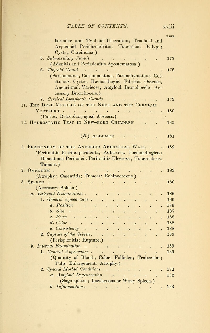 PASS bercular and Typhoid Ulceration; Tracheal and Arytenoid Perichrondritis ; Tubercles ; Polypi; Cysts ; Carcinoma.) 5. Suhmaxillary Glands . . . . . . 177 (Adenitis and Periadenitis Apostematosa.) 6. Thyroid Gland 178 (Sarcomatous, Carcinomatous, Parenchymatous, Gel- atinous, Cystic, Hemorrhagic, Fibrous, Osseous, Aneurismal, Varicose, Amyloid Bronchocele; Ac- cessory Bronchocele.) 7. Cervical Lymphatic Glands . . . . . 179 11. The Deep Muscles of the Neck and the Cervical Vertebrae 180 (Caries; Retropharyngeal Abscess.) 12. Hydrostatic Test in New-born Children . . 180 (B.) Abdomen .... 181 1. Peritoneum of the Anterior Abdominal Wall . ,182 (Peritonitis Fibrino-purulenta, Adhaesiva, Hasmorrhagica ; Hsematoma Peritonei; Peritonitis Ulcerosa; Tuberculosis; Tumors.) 2. Omentum 183 (Atrophy; Omentitis; Tumors; Echinococcus.) 3. Spleen 186 (Accessory Spleen.) a. External Examination ........ 186 1. General Appearance . . . . . . . 186 a. Position , . . . . . . .186 b. Size 187 c. Form 188 d. Color 188 e. Consistency . . . . . . . .188 2. Capsule of the Spleen 189 (Perisplenitis; Kupture.) b. Internal Examination . . . . . . . .189 1. General Appearance 189 (Quantity of Blood; Color; Follicles; Trabeculte ; Pulp; Enlargement; Atrophy.) 2. Special Morbid Conditions . . . . . .192 a. Amyloid Degeneration . . . . . 192 (Sago-spleen ; Lardaceous or Waxy Spleen.) b. Inflammation. . . . . , . .193
