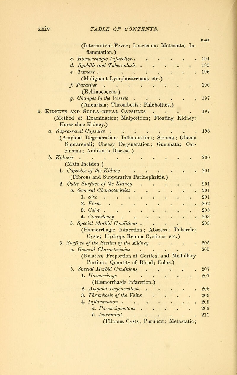 PAGE (Intermittent Fever; Leucsemia; Metastatic In- flammation.) c. Hcemorrhagic Infarction 194 d. Syphilis and Tuberculosis . . . -. . 195 e. Tumors . . . . . . . . . 196 (Malignant Lymphosarcoma, etc.) f. Parasites . ....... 196 (Echinococcus.) g. Changes in the Vessels . . , . , .197 (Aneurism; Thrombosis; Phlebolites.) 4. Kidneys and Supra-renal Capsules .... 197 (Method of Examination; Malposition; Floating Kidney; Horse-shoe Kidney.) a. Supra-renal Capsules 198 (Amyloid Degeneration; Inflammation; Struma; Glioma Suprarenali; Cheesy Degeneration; Gummata; Car- cinoma ; Addison's Disease.) i. Kidneys 200 (Main Incision.) 1. Capsules of the Kidney 201 (Fibrous and Suppurative Perinephritis.) 2. Outer Surface of the Kidney . . . . . 201 a. General Characteristics . 201 1. Size . 201 2. Form 202 3. Color 203 4. Consistency ....... 203 b. Special Morbid Conditions ..... 203 (Haemorrhagic Infarction ; Abscess ; Tubercle; Cysts; Hydrops Renum Cysticus, etc.) 8. Surface of the Section of the Kidney .... 205 a. General Characteristics ..... 205 (Relative Proportion of Cortical and Medullary Portion ; Quantity of Blood; Color.) b. Special Morbid Conditions ..... 207 1. Hcemorrhage . . . . . . 207 (Haemorrhagic Infarction.) 2. Amyloid Degeneration ..... 208 3. Thrombosis of the Veins .... 209 4. Inflammation . . . . . . .209 a. Parenchymatous 209 b. Interstitial . . . . . .211 (Fibrous, Cysts; Purulent; Metastatic;