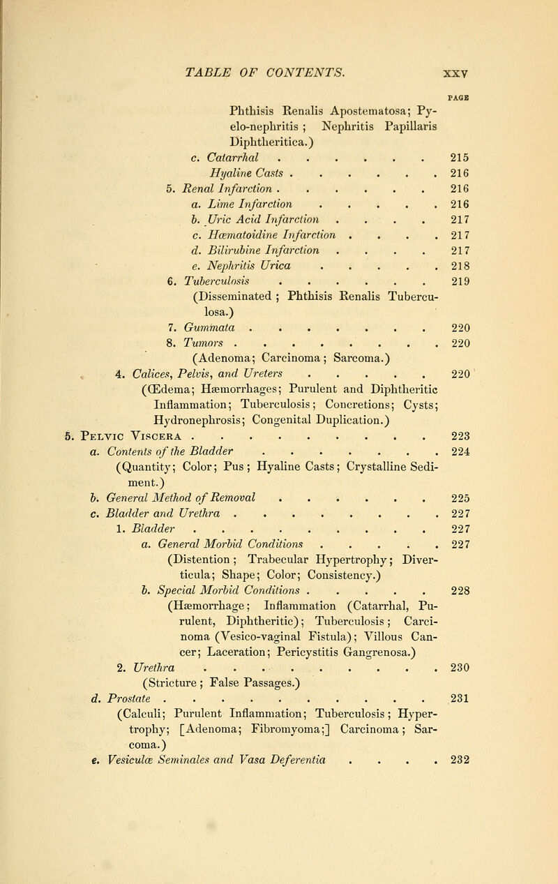 PAGE Phthisis Renalis Apostematosa; Py- elo-nephritis ; Nephritis Papillaris Diphtheritica.) c. Catarrhal ...... 215 Hyaline Casts 216 5. Renal Infarction . . . . . . 216 a. Lime Infarction 216 b. Uric Acid Infarction . . . . 217 c. Hcematoidine Infarction . . . .217 d. Bilirubine Infarction . . . . 217 e. Nephritis Urica 218 6. Tuberculosis 219 (Disseminated ; Phthisis Renalis Tubercu- losa.) 7. Gummata 220 8. Tumors 220 (Adenoma; Carcinoma; Sarcoma.) „ 4. Calices, Pelvis, and Ureters 220' (CEdema; Hsemorrhages; Purulent and Diphtheritic Inflammation; Tuberculosis; Concretions; Cysts; Hydronephrosis; Congenital Duplication.) Pelvic Yiscera 223 a. Contents of the Bladder 224 (Quantity; Color; Pus; Hyaline Casts; Crystalline Sedi- ment.) b. General Method of Removal ...... 225 c. Bladder and Urethra 227 1. Bladder 227 a. General Morbid Conditions . . . . .227 (Distention ; Trabecular Hypertrophy; Diver- ticula; Shape; Color; Consistency.) 6. Special Morbid Conditions ..... 228 (Haemorrhage; Inflammation (Catarrhal, Pu- rulent, Diphtheritic); Tuberculosis; Carci- noma (Vesico-vaginal Fistula); Villous Can- cer; Laceration; Pericystitis Gangrenosa.) 2. Urethra . . 230 (Stricture; False Passages.) d. Prostate 231 (Calculi; Purulent Inflammation; Tuberculosis; Hyper- trophy; [Adenoma; Fibromyoma;] Carcinoma; Sar- coma.) e. Vesiculce Seminales and Vasa Deferentia . . . .232