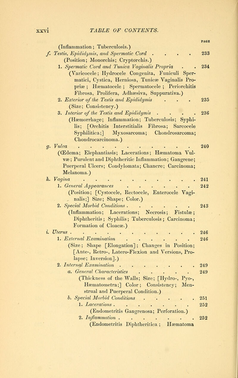 PAGE (Inflammation; Tuberculosis.) f. Testvi, Epididymis, and Spermatic Cord .... 233 (Position; Monorcliis; Cryptorchis.) 1. Spermatic Cord and Tunica Vaginalis Propria . , 234 (Varicocele; Hydrocele Congenita, Funiculi Sper- matid, Cystica, Herniosa, Tunicse Vaginalis Pro- prifE ; Hsematocele ; Spermatocele ; Periorchitis Fibrosa, Prolifera, Adhsesiva, Suppurativa.) 2. Exterior of the Testis and Ejndidymis . . . 235 (Size; Consistency.) 3. Interior of the Testis and Epididymis .... 236 (Haemorrhage; Inflammation; Tuberculosis; Syphi- lis; [Orchitis Interstitialis Fibrosa; Sarcocele Syphilitica;] Myxosarcoma; Chondrosarcoma; Chondrocarcinoma.) g. Vulva 240 (CEdema; Elephantiasis; Lacerations; Hgematoma Vul- vae; Purulent and Diphtheritic Inflammation; Gangrene; Puerperal Ulcers; Condylomata; Chancre; Carcinoma; Melanoma.) h. Vagina 241 1. General Appearances . . . . . . 242 (Position; [Cystocele, Rectocele, Enterocele Vagi- nalis;] Size; Shape; Color.) 2. Special Morbid Conditions 243 (Inflammation; Lacerations; Necrosis; Fistulte; Diphtheritis; Syphilis; Tuberculosis ; Carcinoma; Formation of Cloacae.) i. Uterus 246 1. External Examination ...... 246 (Size; Shape [Elongation]; Changes in Position; [Ante-, Retro-, Latero-Flexion and Versions, Pro- lapse; Inversion].) 2. Interned Examination . . . . . . .249 a. General Characteristics ..... 249 (Thickness of the Walls; Size; [Hydro-, Pyo-, Haematometra;] Color; Consistency; Men- strual and Puerperal Condition.} h. Special Morbid Conditions . . . . . 251 1. Lacerations ....... 252 (Endometritis Gangrenosa; Perforation.) 2. Inflammation 252 (Endometritis Diphtheritica ; Haematoma