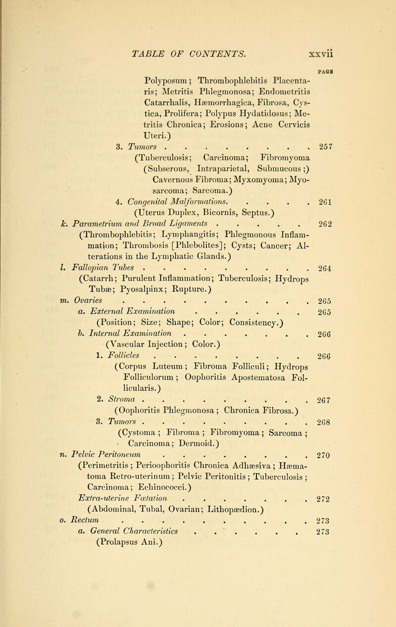 PAQB Polyposum; Thrombophlebitis Placenta- ris; Metritis Phlegmonosa; Endometritis Catarrhalis, Hasmorrhagica, Fibrosa, Cys- tica, Prolifera; Polypus Plydatidosus; Me- tritis Chronica; Erosions; Acne Cervicis Uteri.) 3. Tumors 257 (Tuberculosis; Carcinoma; Fibromyoma (Subserous, Intraparietal, Submucous;) Cavernous Fibroma; Myxomyoma; Myo- sarcoma; Sarcoma.) 4. Congenital Malformations 261 (Uterus Duplex, Bicornis, Septus.) k. Parametrium and Broad Ligaments 262 (Thrombophlebitis; Lymphangitis; Phlegmonous Inflam- mation; Thrombosis [Phlebolites]; Cysts; Cancer; Al- terations in the Lymphatic Glands.) I. Fallopian Tubes 264 (Catarrh; Purulent Inflammation; Tuberculosis; Hydrops Tubae; Pyosalpinx; Rupture.) m. Ovaries . . 265 a. External Examination ...... 265 (Position; Size; Shape; Color; Consistency.) h. Internal Examination ....... 266 (Vascular Injection; Color.) 1. Follicles 266 (Corpus Luteum; Fibroma Folliculi; Hydrops Folliculorum; Oophoritis Apostematosa Fol- licularis.) 2. Stroma . . . . . . . . .267 (Oophoritis Phlegmonosa ; Chronica Fibrosa.) 3. Tumors 268 (Cystoma ; Fibroma ; Fibromyoma ; Sarcoma ; Carcinoma; Dermoid.) n. Pelvic Peritoneum . . . . . . . .270 (Perimetritis ; Perioophoritis Chronica Adhsesiva ; Hfema- toma Retro-uterinum ; Pelvic Peritonitis ; Tuberculosis ; Carcinoma; Echinococci.) Extra-uterine Fcetation . , , . . . .272 (Abdominal, Tubal, Ovarian; Lithopaedion.) 0. Rectum . . . . . . , . . .273 a. General Characteristics . . ' . . . . 273 (Prolapsus Ani.)