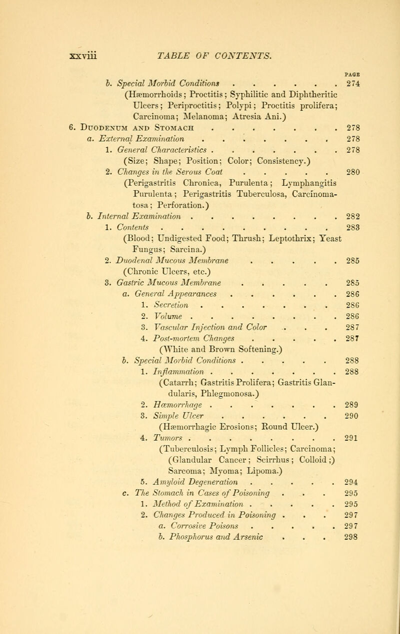 PAGE &. Special Morbid Conditions 274 (Haemorrhoids; Proctitis ; Sypliilitic and Diphtheritic ulcers; Periproctitis; Polypi; Proctitis prolifera; Carcinoma; Melanoma; Atresia Ani.) 6. Duodenum and Stomach 278 a. External Examination 278 1. General CTiaracteristics 278 (Size; Shape; Position; Color; Consistency.) 2. Changes in the Serous Coat ..... 280 (Perigastritis Chronica, Purulenta; Lymphangitis Piirulenta; Perigastritis Tuberculosa, Carcinoma- tosa; Perforation.) 6. Internal Examination 282 1. Contents 283 (Blood; Undigested Food; Thrush; Leptothrix; Yeast Fungus; Sarcina.) 2. Duodenal Mucous Menibrane ..... 285 (Chronic Ulcers, etc.) 3. Gastric Mucous Membrane ..... 285 a. General Appearances . . . . . .286 1. Secretion . . . . . . . 286 2. Volume 286 3. Yascidar Injection and Color .. . . 287 4. Post-mortem Changes 287 (AVhite and Brown Softening.) h. Special Morbid Conditions 288 1. Inflammation ....... 288 (Catarrh; Gastritis Prolif era; Gastritis Glan- dularis, Phlegmonosa.) 2. Hcemorrhage ....... 289 3. Simple Ulcer 290 (Hfemorrhagic Erosions; Round Ulcer.) 4. Tumors 291 (Tuberculosis; Lymph Follicles; Carcinoma; (Glandular Cancer; Scirrhus ; Colloid ;) Sarcoma; Myoma; Lipoma.) 5. Amyloid Degeneration ..... 294 c. The Stomach in Cases of Poisoning . . . 295 1. Method of Examination ..... 295 2. Changes Produced in Poisoning . . . 297 a. Corrosive Poisons . . . . .297 b. Phosphorus and Arsenic . . . 298