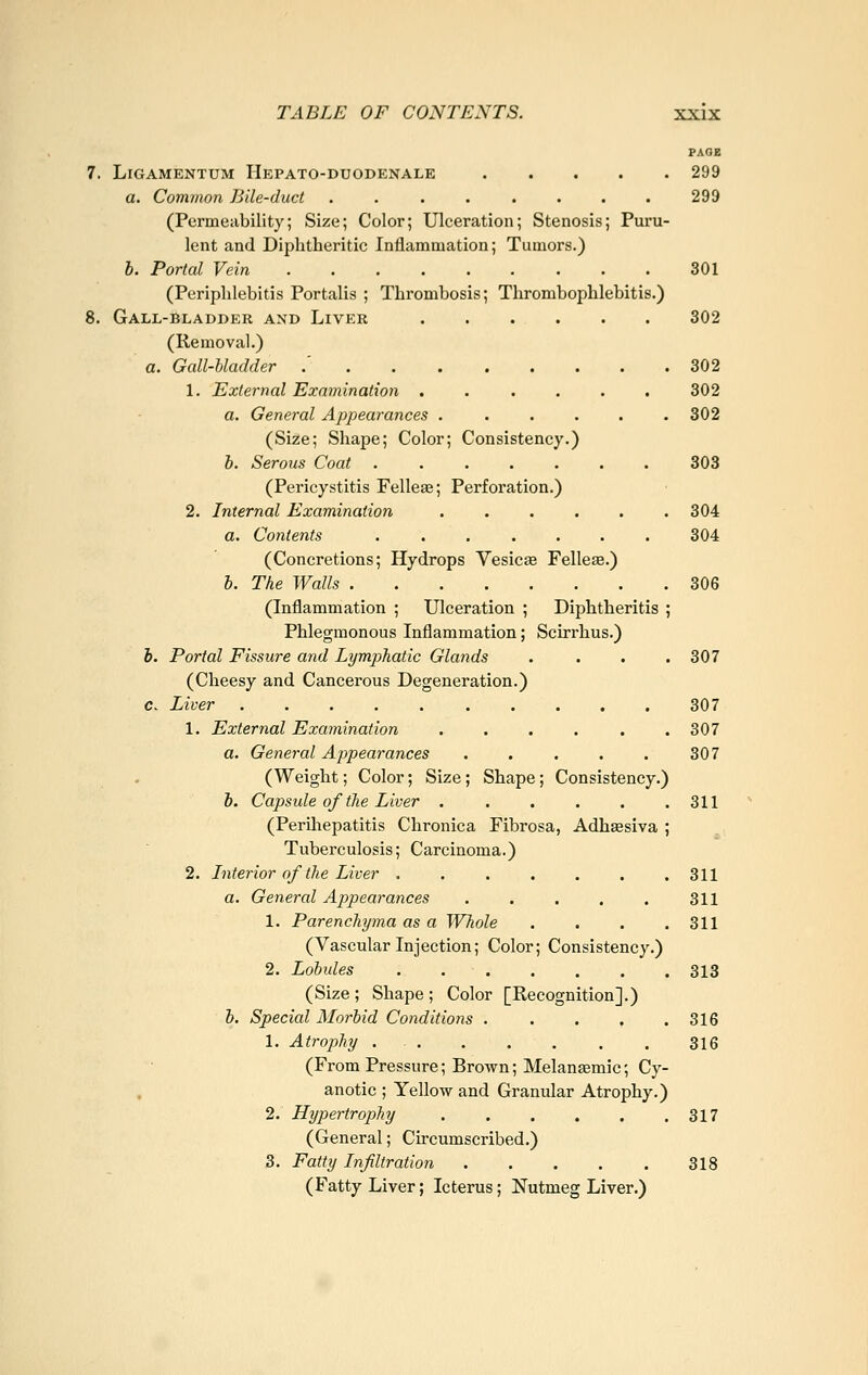 PAOE 7. Ligamentum Hepato-duodenale 299 a. Common Bile-duct . . . . . . . . 299 (Permeability; Size; Color; Ulceration; Stenosis; Puru- lent and Diphtheritic Inflammation; Tumors.) h. Portal Vein 301 (Periphlebitis Portalis ; Thrombosis; Thrombophlebitis.) 8. Gall-bladder and Liver 302 (Removal.) a. Gall-bladder .' 302 1. External Examination ...... 302 a. General Appearances ...... 302 (Size; Shape; Color; Consistency.) h. Serous Coat 303 (Pericystitis Felleae; Perforation.) 2. Internal Examination 304 a. Contents 304 (Concretions; Hydrops Vesicae Felleae.) b. The Walls 306 (Inflammation ; Ulceration ; Diphtheritis ; Phlegmonous Inflammation; Scirrhus.) b. Portal Fissure and Lymphatic Glands . . . .307 (Cheesy and Cancerous Degeneration.) c. Liver 307 1. External Examination . . . . . .307 a. General Appearances 307 (Weight; Color; Size; Shape; Consistency.) b. Capsule of the Liver . . . . . .311 (Periliepatitis Chronica Fibrosa, Adhaesiva ; Tuberculosis; Carcinoma.) 2. Interior of the Liver 311 a. General Appearances 311 1. Parenchyma as a Whole . . . .311 (Vascular Injection; Color; Consistency.) 2. Lobules . 313 (Size ; Shape ; Color [Recognition].) b. Special Morbid Conditions . . . . .316 1. Atrophy . . . . . . . 316 (From Pressure; Brown; Melansemic; Cy- anotic ; Yellow and Granular Atrophy.) 2. Hypertrophy 317 (General; Circumscribed.) 3. Fatty Infiltration 318 (Fatty Liver; Icterus; Nutmeg Liver.)