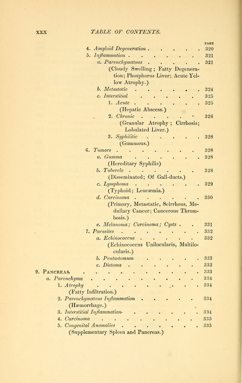 PAGE 4. Amyloid Degeneration ..... 320 5. Inßammation . . . . . . 321 a. Parenchymatous 321 (Cloudy Swelling ; Fatty Degenera- tion; Phosphorus Liver; Acute Yel- low Atrophy.) h. Metastatic 324 c. Interstitial . . . . . 325 1. Acute . . . i . . 325 (Hepatic Abscess.) 2. Chronic . . . . - 326 (Granular Atrophy ; Cirrhosis; Lobulated Liver.) 3. Syphilitic . . . . .328 (Gummous.) 6. Tumors 328 a. Gumma ...... 328 (Hereditary Syphilis) b. Tubercle 328 (Disseminated; Of Gall-ducts.) c. Lymphoma . • . . . .329 (Typhoid; Leuc^mia.) d. Carcinoma . . . . . . 330 (Primary, Metastatic, Scirrhous, Me- dullary Cancer; Cancerous Throm- bosis.) e. Melanoma; Carcinoma; Cysts . . 331 7. Parasites 332 a. Echinococcus ..... 332 (Echinococcus Unilocularis, Multilo- cularis.) b. Pentastomum . . . . .333 c. Distoma ...... 333 9. PANCREA& .......... 333 a. Parenchyma 334 1. Atrophy ,. . .334 (Fatty Infiltration.) 2. Parenchymatous Inflammation . . . . . 334 (Hasmorrhage.) 3. Interstitial Inflammation- . , . . . .334 4. Carcinoma ........ 335 5. Congenital Anomalies ....... 335 (Supplementary Spleen and Pancreas.)