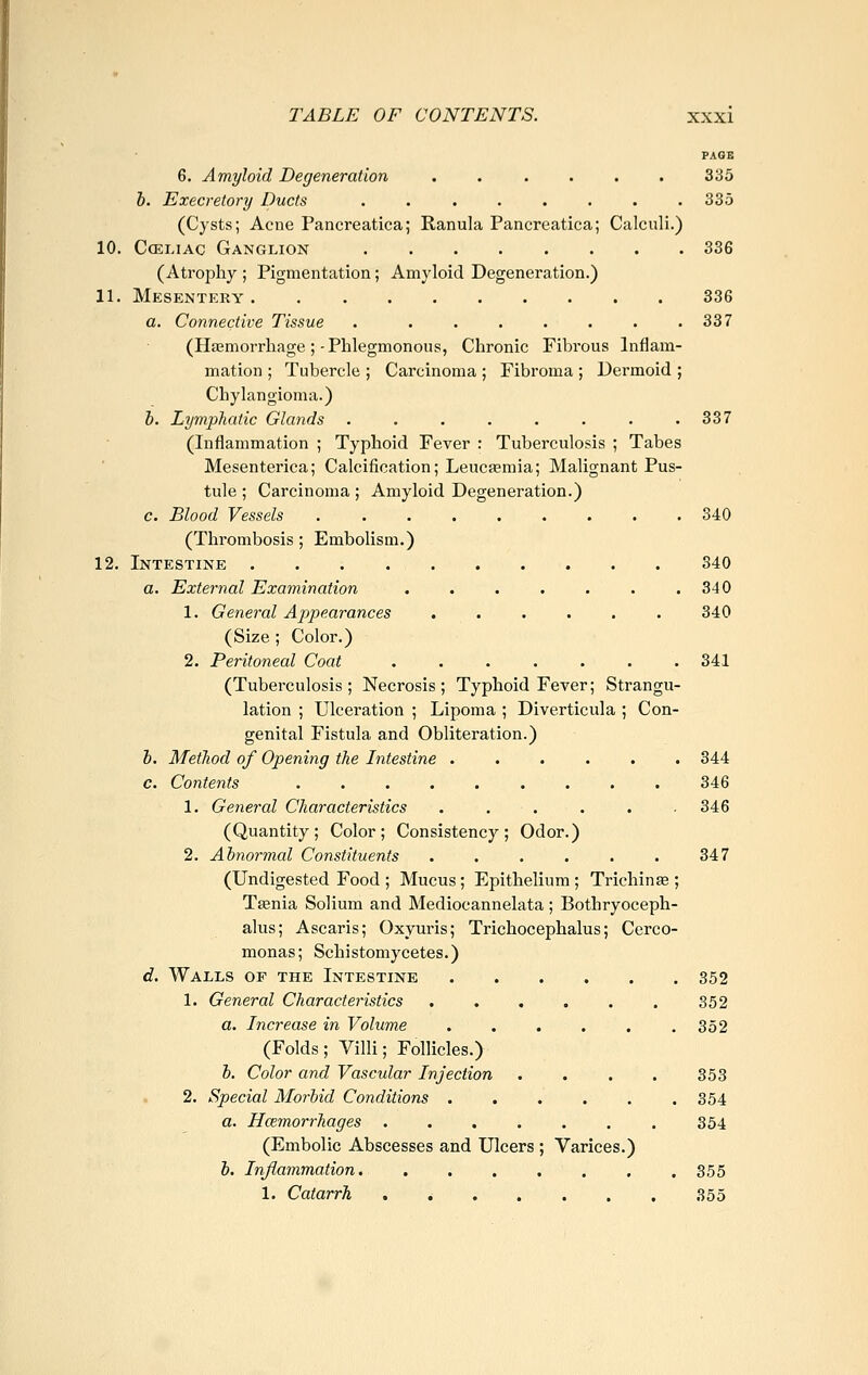 PAGE 6. Amyloid Degeneration ...... 335 h. Execretory Ducts ........ 335 (Cysts; Acne Pancreatica; Ranula Pancreatica; Calculi.) 10. CcELiAC Ganglion 336 (Atrophy ; Pigmentation; Amyloid Degeneration.) 11. Mesentery 336 a. Connective Tissue . . . . . . . .337 (Hasmorrhage ;-Phlegmonous, Chronic Fibrous Inflam- mation ; Tubercle ; Carcinoma ; Fibroma ; Dermoid ; Chylangioma.) J. Lymphatic Glands . . . . . . . .337 (Inflammation ; Typhoid Fever : Tuberculosis ; Tabes Mesenterica; Calcification; Leucaemia; Malignant Pus- tule ; Carcinoma ; Amyloid Degeneration.) c. Blood Vessels ......... 340 (Thrombosis; Embolism.) 12. Intestine 340 a. External Examination 340 1. General Appearances ...... 340 (Size ; Color.) 2. Peritoneal Coat ....... 341 (Tuberculosis; Necrosis; Typhoid Fever; Strangu- lation ; Ulceration ; Lipoma ; Diverticula ; Con- genital Fistula and Obliteration.) b. Method of Opening the Intestine 344 c. Contents 346 1. General Characteristics ...... 346 (Quantity; Color; Consistency; Odor.) 2. Abnormal Constituents . . . . . . 347 (Undigested Food ; Mucus; Epithelium; Trichinte ; Taenia Solium and Mediocannelata ; Bothryoceph- alus; Ascaris; Oxyuris; Trichocephalus; Cerco- monas; Schistomycetes.) d. Walls op the Intestine 352 1. General Characteristics . . . , . . 352 a. Increase in Volume . , . . . .352 (Folds; Villi; Follicles.) b. Color and Vascular Injection . . . . 353 2. Special Morbid Conditions . . . . . .354 a. Hemorrhages 354 (Embolic Abscesses and Ulcers ; Varices.) b. Inflammation. . . . , . , .355 1. Catarrh 355