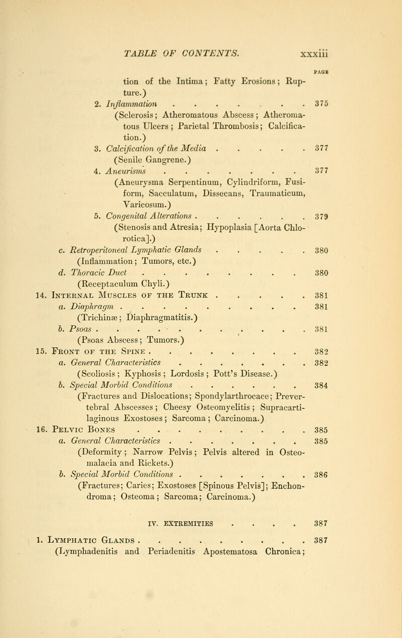 PAOK tion of the Intima; Fatty Erosions; Rup- ture.) 2. Inflammation . . . . , . .375 (Sclerosis; Atheromatous Abscess ; Atheroma- tous Ulcers ; Parietal Thrombosis; Calcifica- tion.) 3. Calcification of the Media . . . . .377 (Senile Gangrene.) 4. Aneurisms ....... 377 (Aneurysma Serpentinum, Cylindriform, Fusi- form, Sacculatum, Dissecans, Traumaticum, Varicosum.) 5. Congenital Alterations ...... 379 (Stenosis and Atresia; Hypoplasia [Aorta Chlo- rotica].) c. Retroperitoneal Lymphatic Glands 380 (Inflammation; Tumors, etc.) d. Thoracic Duct ........ 380 (Receptaculum Chyli.) 14. Internal Muscles of the Trunk 381 a. Diaphragm ......... 381 (Trichinae; Diaphragmatitis.) h. Psoas . . . 381 (Psoas Abscess; Tumors.) 15. Front of the Spine 382 a. General Characteristics 382 (Scoliosis; Kyphosis; Lordosis; Pott's Disease.) b. Special Morbid Conditions 384 (Fractures and Dislocations; Spondylarthrocace; Prever- tebral Abscesses ; Cheesy Osteomyelitis ; Supracarti- laginous Exostoses ; Sarcoma ; Carcinoma.) 16. Pelvic Bones . 385 a. General Characteristics ....... 385 (Deformity; Narrow Pelvis; Pelvis altered in Osteo- malacia and Rickets.) h. Special Morbid Conditions 386 (Fractures; Caries; Exostoses [Spinous Pelvis]; Enchon- droma; Osteoma; Sarcoma; Carcinoma.) iv. extremities . . . . 387 1. Lymphatic Glands 387 (Lymphadenitis and Periadenitis Apostematosa Chronica;