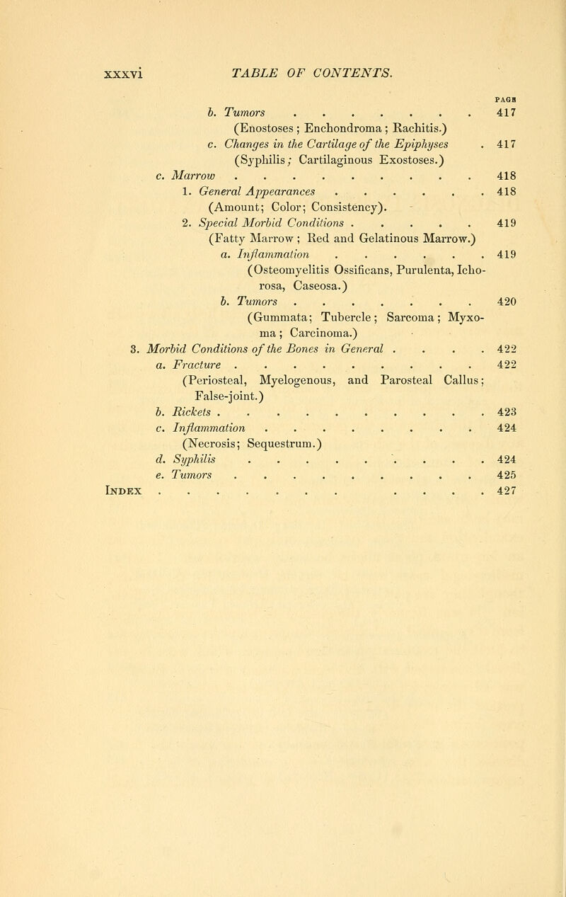 PAGB h. Tumors 417 (Enostoses ; Enchondroma; Rachitis.) c. Changes in the Cartilage of the Epiphyses . 417 (Sj'philis; Cartilaginous Exostoses.) c. Marrow 418 1. General Appearances 418 (Amount; Color; Consistency). 2. Special Morbid Conditions . . . . . 419 (Fatty Marrow ; Red and Gelatinous Marrow.) a. Inflammation . . . . . .419 (Osteomyelitis Ossificans, Purulenta, Iclio- rosa, Caseosa.) b. Tumors ....... 420 (Gummata; Tubercle ; Sarcoma ; Myxo- ma ; Carcinoma.) 3. Morbid Conditions of the Bones in General .... 422 a. Fracture 422 (Periosteal, Myelogenous, and Parosteal Callus; False-joint.) b. Rickets 423 c. Inflammation ........ 424 (Necrosis; Sequestrum.) d. Syphilis . . . . ... . . 424 e. Tumors ......... 425 Index ....... .... 427