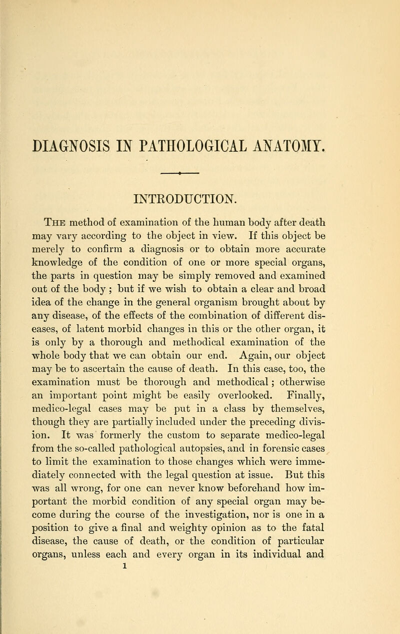 DIAGNOSIS m PATHOLOGICAL ANATOMY. INTRODUCTION. The method of examination of the human body after death may vary according to the object in view. If this object be merely to confirm a diagnosis or to obtain more accurate knowledge of the condition of one or more special organs, the parts in question may be simply removed and examined out of the body ; but if we wish to obtain a clear and broad idea of the change in the general organism brought about by any disease, of the effects of the combination of different dis- eases, of latent morbid changes in this or the other organ, it is only by a thorough and methodical examination of the whole body that we can obtain our end. Again, our object may be to ascertain the cause of death. In this case, too, the examination must be thorough and methodical; otherwise an important point might be easily overlooked. Finally, medico-legal cases may be put in a class by themselves, though they are partially included under the preceding divis- ion. It was formerly the custom to separate medico-legal from the so-called pathological autopsies, and in forensic cases to limit the examination to those changes which were imme- diately connected with the legal question at issue. But this was all wrong, for one can never know beforehand how im- portant the morbid condition of any special organ may be- come during the course of the investigation, nor is one in a position to give a final and weighty opinion as to the fatal disease, the cause of death, or the condition of particular organs, unless each and every organ in its individual and