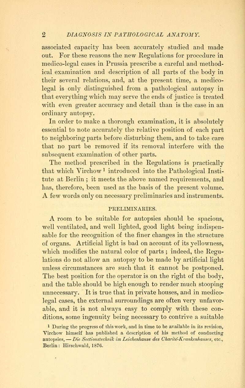 associated capacity has been accurately studied and made out. For these reasons the new Regulations for procedure in medico-legal cases in Prussia prescribe a careful and method- ical examination and description of all parts of the body in their several relations, and, at the present time, a medico- legal is only distinguished from a pathological autopsy in that everything which may serve the ends of justice is treated with even greater accuracy and detail than is the case in an ordinary autopsy. In order to make a thorough examination, it is absolutely essential to note accurately the relative position of each part to neighboring parts before disturbing them, and to take care that no part be removed if its removal interfere with the subsequent examination of other parts. The method prescribed in the Regulations is practically that which Virchow ^ introduced into the Pathological Insti- tute at Berlin ; it meets the above named requirements, and has, therefore, been used as the basis of the present volume. A few words only on necessary preliminaries and instruments. PRELIMINARIES. A room to be suitable for autopsies should be spacious, well ventilated, and well lighted, good light being indispen- sable for the recognition of the finer changes in the structure of organs. Artificial light is bad on account of its yellowness, which modifies the natural color of parts ; indeed, the Regu- lations do not allow an autopsy to be made by artificial light unless circumstances are such that it cannot be postponed. The best position for the operator is on the right of the body, and the table should be high enough to render much stooping unnecessary. It is true that in private houses, and in medico- legal cases, the external surroundings are often very unfavor- able, and it is not always easy to comply with these con- ditions, some ingenuity being necessary to contrive a suitable 1 During the progress of this work, and in time to be available in its revision, Virchow himself has published a description of his method of conducting autopsies, — Die Sectionstechnik im Leichenhause des Charite-KranJcenhauses, etc.. Berlin: Hirschwald, 1876.