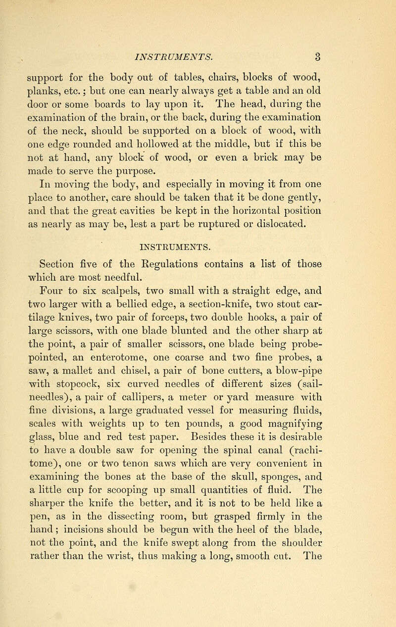 support for the body out of tables, chairs, blocks of wood, planks, etc.; but one can nearly always get a table and an old door or some boards to lay upon it. The head, during the examination of the brain, or the back, during the examination of the neck, should be supported on a block of wood, with one edge rounded and hollowed at the middle, but if this be not at hand, any block of wood, or even a brick may be made to serve the purpose. In moving the body, and especially in moving it from one place to another, care should be taken that it be done gently, and that the great cavities be kept in the horizontal position as nearly as may be, lest a part be ruptured or dislocated. INSTEUMENTS. Section five of the Regulations contains a list of those which are most needful. Four to six scalpels, two small with a straight edge, and two larger with a bellied edge, a section-knife, two stout car- tilage knives, two pair of forceps, two double hooks, a pair of large scissors, with one blade blunted and the other sharp at the point, a pair of smaller scissors, one blade being probe- pointed, an enterotome, one coarse and two fine probes, a saw, a mallet and chisel, a pair of bone cutters, a blow-pipe with stopcock, six curved needles of different sizes (sail- needles), a pair of callipers, a meter or yard measure with fine divisions, a large graduated vessel for measuring fluids, scales with weights up to ten pounds, a good magnifying glass, blue and red test paper. Besides these it is desirable to have a double saw for opening the spinal canal (rachi- tome), one or two tenon saws which are very convenient in examining the bones at the base of the skull, sponges, and a little cup for scooping up small quantities of fluid. The sharper the knife the better, and it is not to be held like a pen, as in the dissecting room, but grasped firmly in the hand; incisions should be begun with the heel of the blade, not the point, and the knife swept along from the shoulder rather than the wrist, thus making a long, smooth cut. The