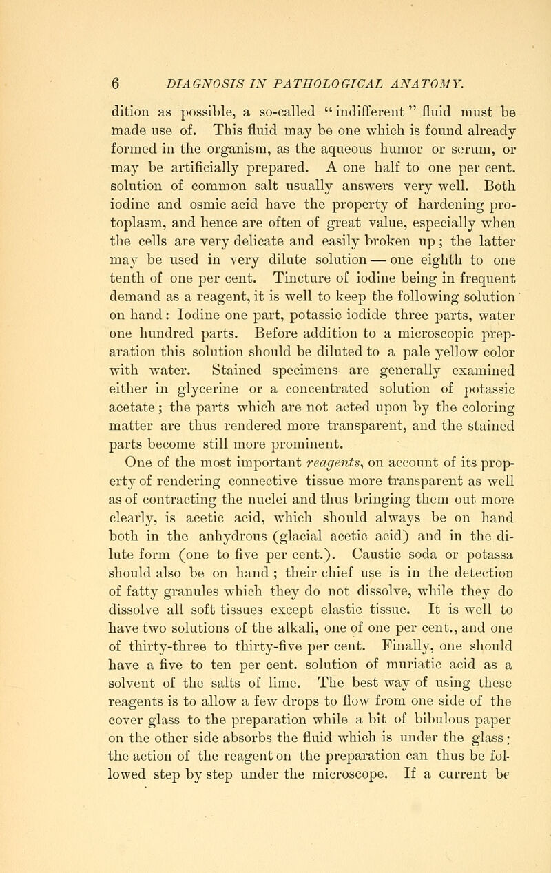 dition as possible, a so-called  indifferent fluid must be made use of. This fluid may be one which is found already- formed in the organism, as the aqueous humor or serum, or may be artificially prepared. A one half to one per cent, solution of common salt usually answers very well. Both iodine and osmic acid have the property of hardening pro- toplasm, and hence are often of great value, especially when the cells are very delicate and easily broken up; the latter may be used in very dilute solution — one eighth to one tenth of one per cent. Tincture of iodine being in frequent demand as a reagent, it is well to keep the following solution' on hand: Iodine one part, potassic iodide three parts, water one hundred parts. Before addition to a microscopic prep- aration this solution should be diluted to a pale yellow color with water. Stained specimens are generally examined either in glycerine or a concentrated solution of potassic acetate; the parts whicb are not acted upon by the coloring matter are thus rendered more transparent, and the stained parts become still more prominent. One of the most important reagents., on account of its prop- erty of rendering connective tissue more transparent as well as of contracting the nuclei and thus bringing them out more clearly, is acetic acid, which should always be on hand both in the anhydrous (glacial acetic acid) and in the di- lute form (one to five per cent.). Caustic soda or potassa should also be on hand ; their chief use is in the detection of fatty granules which they do not dissolve, while they do dissolve all soft tissues except elastic tissue. It is well to have two solutions of the alkali, one of one per cent., and one of thirty-three to thirty-five per cent. Finally, one should have a five to ten per cent, solution of muriatic acid as a solvent of the salts of lime. The best way of using these reagents is to allow a few drops to flow from one side of the cover glass to the preparation while a bit of bibulous paper on the other side absorbs the fluid which is under the glass ; the action of the reagent on the preparation can thus be fol- lowed step by step under the microscope. If a current be