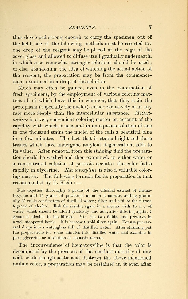 thus developed strong enough to carry the specimen out of the field, one of the following methods must be resorted to: one drop of the reagent may be placed at the edge of the cover glass and allowed to diffuse itself gradually underneath, in which case somewhat stronger solutions should be used ; or else, abandoning the idea of watching the actual action of the reagent, the preparation may be from the commence- ment examined in a drop of the solution. Much may often be gained, even in the examination of fresh specimens, by the employment of various coloring mat- ters, all of which have this in common, that they stain the protoplasm (especially the nuclei), either exclusively or at any rate more deeply than the intercellular substance. Methyl- aniline is a very convenient coloring matter on account of the rapidity with which it acts, and in an aqueous solution of one to one thousand stains the nuclei of the cells a beautiful blue in a few minutes. The fact that it stains bright red those tissues which have undergone amyloid degeneration, adds to its value. After removal from this staining fluid the prepara- tion should be washed and then examined, in either water or a concentrated solution of potassic acetate; the color fades rapidly in glycerine. Hcematoxyline is also a valuable color- ing matter. The following formula for its preparation is that recommended by E. Klein : — Eub together thoroughly 5 grams of the officinal extract of haema- toxyline and 15 grams of powdered alum in a mortar, adding gradu- ally 25 cubic centimeters of distilled water ; filter and add to the filtrate 5 grams of alcohol. Rub the residue again in a mortar with 15 c. c. of water, which should be added gradually, and add, after filtering again, 2 grams of alcohol to the filtrate. Mix the two fluids, and preserve in a well stoppered bottle. If it become turbid filter again. For use put sev- eral drops into a watchglass full of distilled water. After straining put the preparations for some minutes into distilled water and examine in pure glycerine or a solution of potassic acetate. The inconvenience of hsematoxyline is that the color is decomposed by the presence of the smallest quantity of any acid, while though acetic acid destroys the above mentioned aniline color, a preparation may be restained in it even after