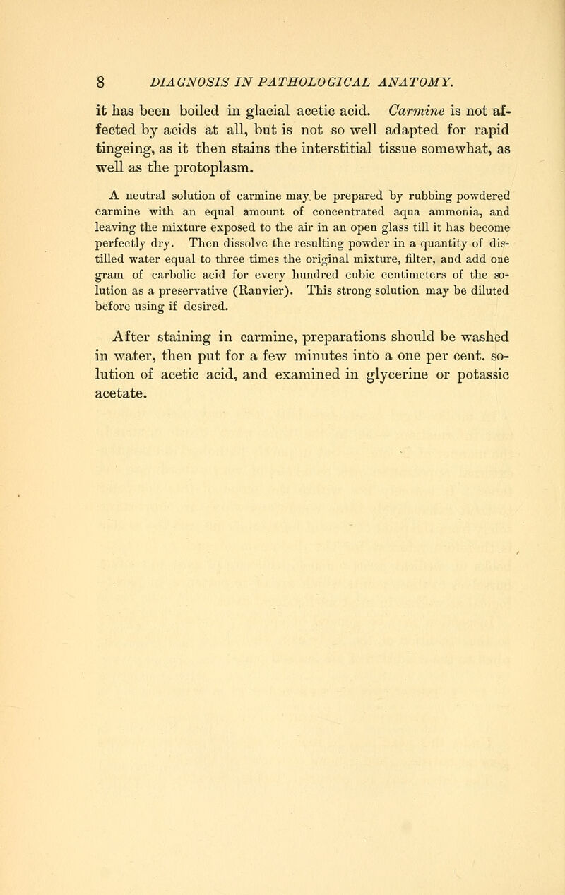 it has been boiled in glacial acetic acid. Carmine is not af- fected by acids at all, but is not so well adapted for rapid tingeing, as it then stains the interstitial tissue somewhat, as well as the protoplasm. A neutral solution of carmine may. be prepared by rubbing powdered carmine with an equal amount of concentrated aqua ammonia, and leaving tlie mixture exposed to the air in an open glass till it has become perfectly dry. Then dissolve the resulting powder in a quantity of dis- tilled water equal to three times the original mixture, filter, and add one gram of carbolic acid for every hundred cubic centimeters of the so- lution as a preservative (Ranvier). This strong solution may be diluted before using if desired. After staining in carmine, preparations should be washed in water, then put for a few minutes into a one per cent, so- lution of acetic acid, and examined in glycerine or potassic acetate.