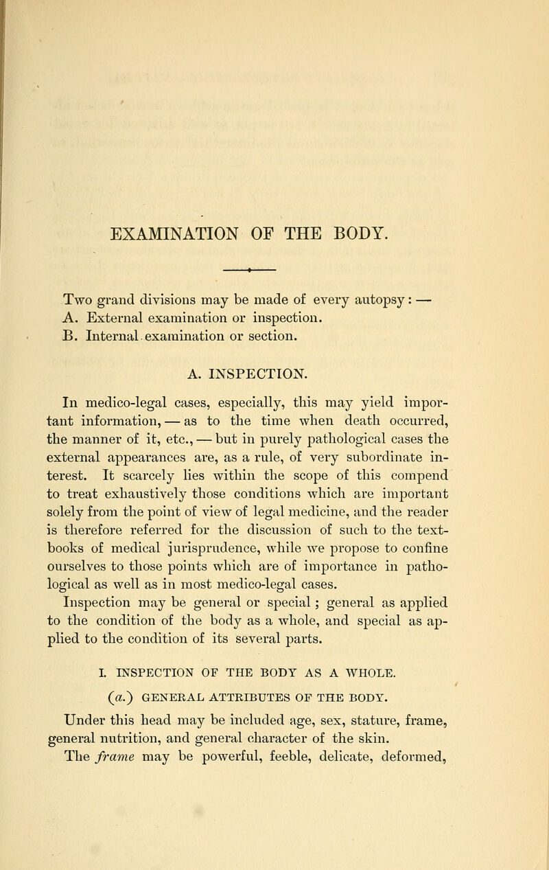 EXAMINATION OF THE BODY. Two grand divisions may be made of every autopsy: — A. External examination or inspection. B. Internal. examination or section. A. INSPECTION. In medico-legal cases, especially, this may yield impor- tant information, — as to the time when death occurred, the manner of it, etc., — but in purely pathological cases the external appearances are, as a rule, of very subordinate in- terest. It scarcely lies within the scope of this compend to treat exhaustively those conditions which are important solely from the point of view of legal medicine, and the reader is therefore referred for the discussion of such to the text- books of medical jurisprudence, while we propose to confine ourselves to those points which are of importance in patho- logical as well as in most medico-legal cases. Inspection may be general or special; general as applied to the condition of the body as a whole, and special as ap- plied to the condition of its several parts. I. INSPECTION OF THE BODY AS A WHOLE, (a.) GENERAL ATTRIBUTES OF THE BODY. Under this head may be included age, sex, stature, frame, general nutrition, and general character of the skin. The frame may be powerful, feeble, delicate, deformed,