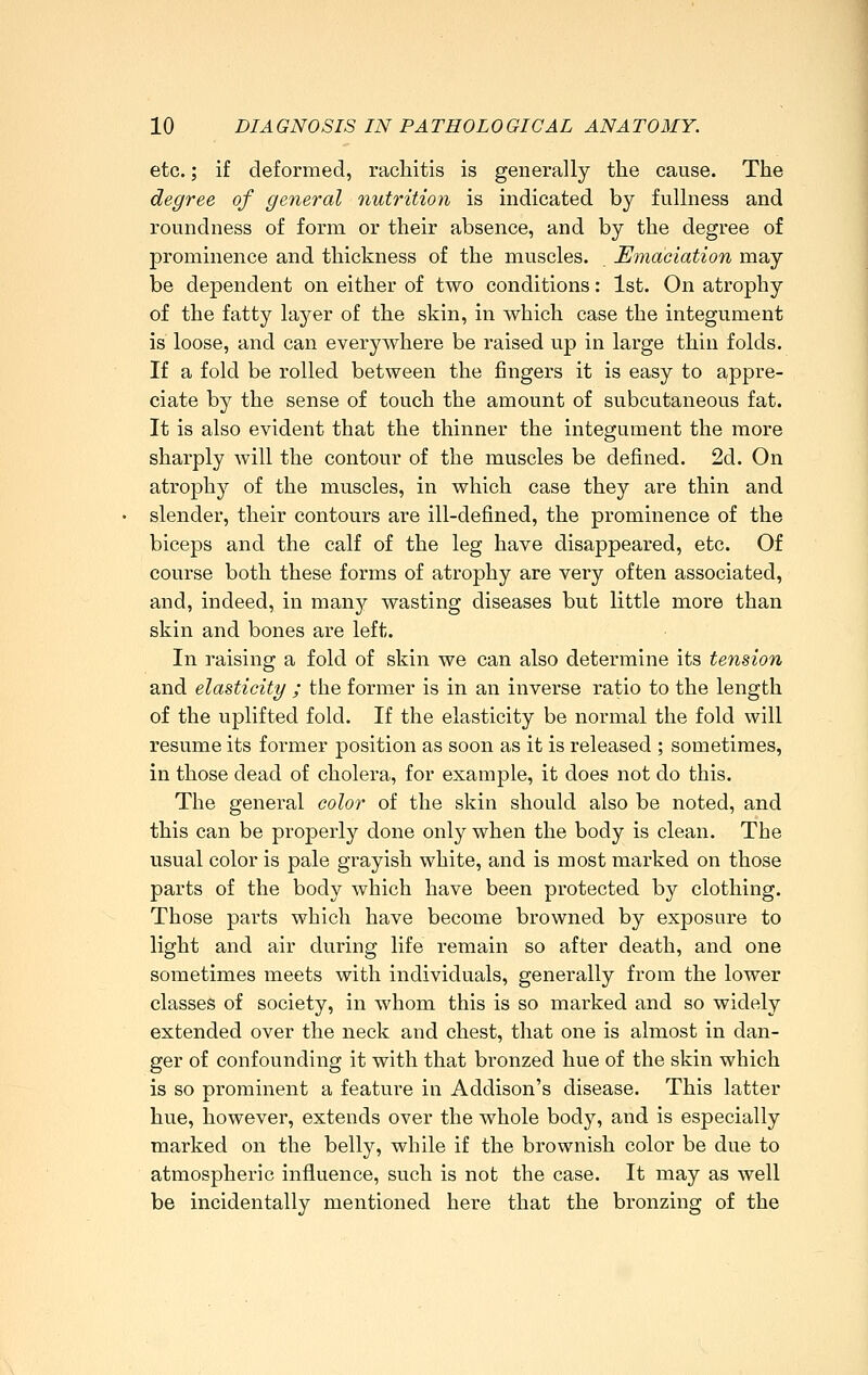 etc.; if deformed, rachitis is generally the cause. The degree of general nutrition is indicated by fullness and roundness of form or their absence, and by the degree of prominence and thickness of the muscles. Emaciation may be dependent on either of two conditions: 1st. On atrophy of the fatty layer of the skin, in which case the integument is loose, and can everywhere be raised up in large thin folds. If a fold be rolled between the fingers it is easy to appre- ciate by the sense of touch the amount of subcutaneous fat. It is also evident that the thinner the integument the more sharply will the contour of the muscles be defined. 2d. On atrophy of the muscles, in which case they are thin and slender, their contours are ill-defined, the prominence of the biceps and the calf of the leg have disappeared, etc. Of course both these forms of atrophy are very often associated, and, indeed, in many wasting diseases but little more than skin and bones are left. In raising a fold of skin we can also determine its tension and elasticity ; the former is in an inverse ratio to the length of the uplifted fold. If the elasticity be normal the fold will resume its former position as soon as it is released ; sometimes, in those dead of cholera, for example, it does not do this. The general color of the skin should also be noted, and this can be properly done only when the body is clean. The usual color is pale grayish white, and is most marked on those parts of the body which have been protected by clothing. Those parts which have become browned by exposure to light and air during life remain so after death, and one sometimes meets with individuals, generally from the lower classes of society, in whom this is so marked and so widely extended over the neck aiid chest, that one is almost in dan- ger of confounding it with that bronzed hue of the skin which is so prominent a feature in Addison's disease. This latter hue, however, extends over the whole body, and is especially marked on the belly, while if the brownish color be due to atmospheric influence, such is not the case. It may as well be incidentally mentioned here that the bronzing of the