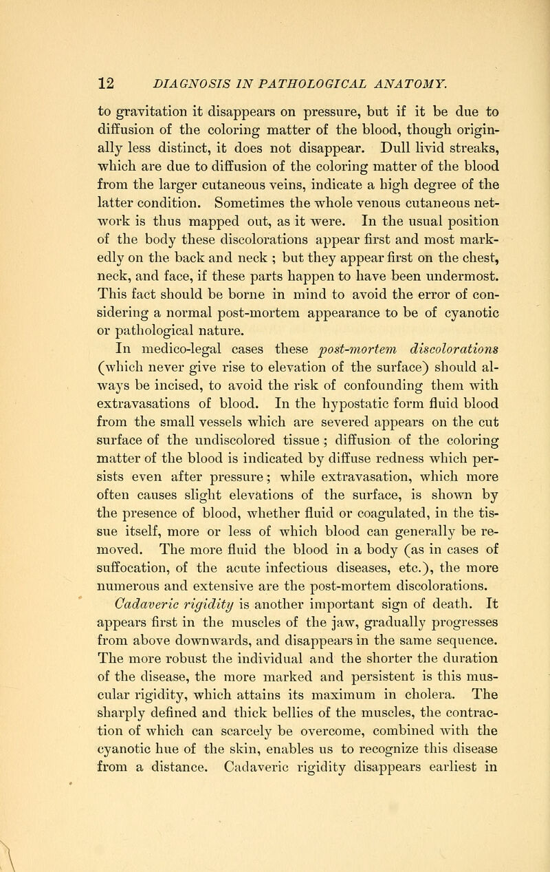 to gravitation it disappears on pressure, but if it be due to diffusion of the coloring matter of the blood, though origin- ally less distinct, it does not disappear. Dull livid streaks, which are due to diffusion of the coloring matter of the blood from the larger cutaneous veins, indicate a high degree of the latter condition. Sometimes the whole venous cutaneous net- work is thus mapped out, as it were. In the usual position of the body these discolorations appear first and most mark- edly on the back and neck ; but they appear first on the chest, neck, and face, if these parts happen to have been undermost. This fact should be borne in mind to avoid the error of con- sidering a normal post-mortem appearance to be of cyanotic or pathological nature. In medico-legal cases these post-mortem discolorations (which never give rise to elevation of the surface) should al- ways be incised, to avoid the risk of confounding them with extravasations of blood. In the hypostatic form fluid blood from the small vessels which are severed appears on the cut surface of the undiscolored tissue ; diffusion of the coloring matter of the blood is indicated by diffuse redness which per- sists even after pressure; while extravasation, which more often causes slight elevations of the surface, is shown by the presence of blood, whether fluid or coagulated, in the tis- sue itself, more or less of which blood can generally be re- moved. The more fluid the blood in a body (as in cases of suffocation, of the acute infectious diseases, etc.), the more numerous and extensive are the post-mortem discolorations. Cadaveric rigidity is another important sign of death. It appears first in the muscles of the jaw, gradually progresses from above downwards, and disappears in the same sequence. The more robust the individual and the shorter the duration of the disease, the more marked and persistent is this mus- cular rigidity, which attains its maximum in cholera. The sharply defined and thick bellies of the muscles, the contrac- tion of which can scarcely be overcome, combined with the cyanotic hue of the skin, enables us to recognize this disease from a distance. Cadaveric rigidity disappears earliest in