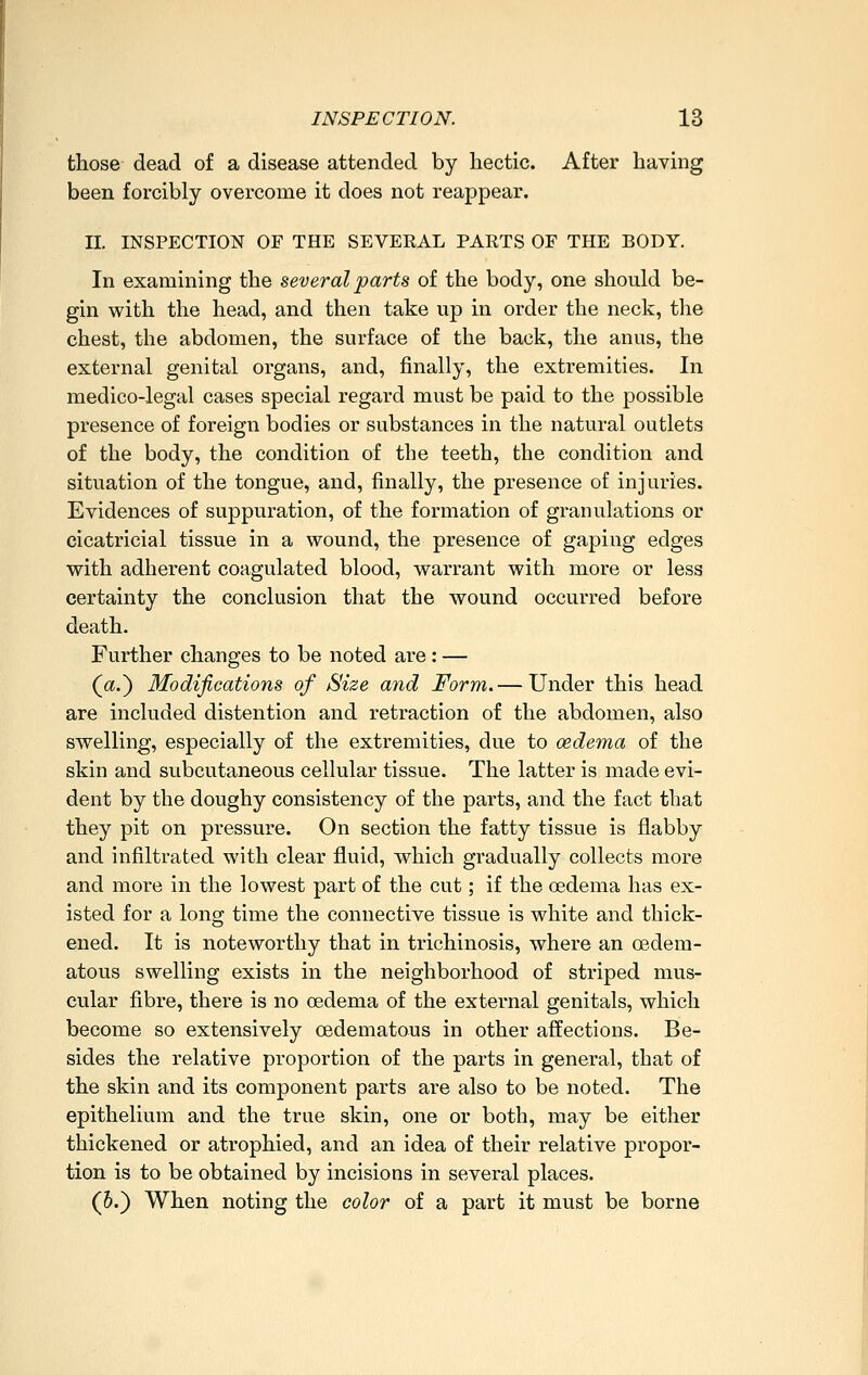 those dead of a disease attended by hectic. After having been forcibly overcome it does not reappear. II. INSPECTION OF THE SEVERAL PARTS OF THE BODY. In examining the several parts of the body, one should be- gin with the head, and then take up in order the neck, the chest, the abdomen, the surface of the back, the anus, the external genital organs, and, finally, the extremities. In medico-legal cases special regard must be paid to the possible presence of foreign bodies or substances in the natural outlets of the body, the condition of the teeth, the condition and situation of the tongue, and, finally, the presence of injuries. Evidences of suppuration, of the formation of granulations or cicatricial tissue in a wound, the presence of gaping edges with adherent coagulated blood, warrant with more or less certainty the conclusion that the wound occurred before death. Further changes to be noted are : — (a.) Modifications of Size and Form,— Under this head are included distention and retraction of the abdomen, also swelling, especially of the extremities, due to oedema of the skin and subcutaneous cellular tissue. The latter is made evi- dent by the doughy consistency of the parts, and the fact that they pit on pressure. On section the fatty tissue is flabby and infiltrated with clear fluid, which gradually collects more and more in the lowest part of the cut; if the cedema has ex- isted for a long time the connective tissue is white and thick- ened. It is noteworthy that in trichinosis, where an oedera- atous swelling exists in the neighborhood of striped mus- cular fibre, there is no oedema of the external genitals, which become so extensively oedematous in other affections. Be- sides the relative proportion of the parts in general, that of the skin and its component parts are also to be noted. The epithelium and the true skin, one or both, may be either thickened or atrophied, and an idea of their relative propor- tion is to be obtained by incisions in several places. (6.) When noting the color of a part it must be borne