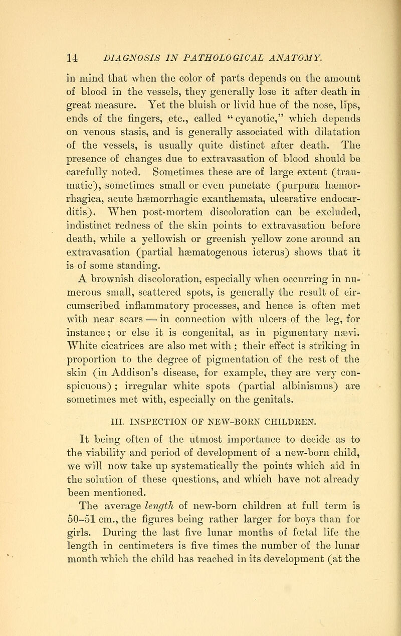 in mind that when the color of parts depends on the amount of blood in the vessels, they generally lose it after death in great measure. Yet the bluish or livid hue of the nose, lips, ends of the fingers, etc., called  cyanotic, which depends on venous stasis, and is generally associated with dilatation of the vessels, is usually quite distinct after death. The presence of changes due to extravasation of blood should be carefully noted. Sometimes these are of large extent (trau- matic), sometimes small or even punctate (purpura haämor- rhagica, acute hgemorrhagic exanthemata, ulcerative endocar- ditis). When post-mortem discoloration can be excluded, indistinct redness of the skin points to extravasation before death, while a yellowish or greenish yellow zone around an extravasation (partial hgematogenous icterus) shows that it is of some standing. A brownish discoloration, especially when occurring in nu- merous small, scattered spots, is generally the result of cir- cumscribed inflammatory processes, and hence is often met with near scars — in connection with ulcers of the leg, for instance; or else it is congenital, as in pigmentary n«vi. White cicatrices are also met with ; their effect is striking in proportion to the degree of pigmentation of the rest of the skin (in Addison's disease, for example, they are very con- spicuous) ; irregular white spots (partial albinismus) are sometimes met with, especially on the genitals. III. INSPECTION OF NEW-BORN CHILDREN. It being often of the utmost importance to decide as to the viability and period of development of a new-born child, we will now take up systematically the points which aid in the solution of these questions, and which have not already been mentioned. The average leiigth of new-born children at full term is 50-51 cm., the figures being rather larger for boys than for girls. During the last five lunar months of foetal life the length in centimeters is five times the number of the lunar month which the child has reached in its development (at the