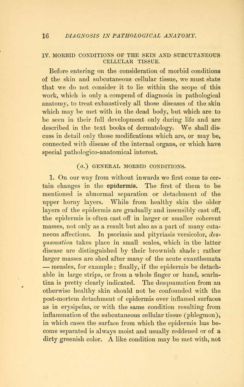 IV. MORBID COKDITIONS OF THE SKIN AND SUBCUTANEOUS CELLULAR TISSUE. Before entering on the consideration of morbid conditions of the skin and subcutaneous cellular tissue, we must state that we do not consider it to lie within the scope of this work, which is only a corapend of diagnosis in pathological anatomy, to treat exhaustively all those diseases of the skin which may be met with in the dead body, but which are to be seen in their full development only during life and are described in the test books of dermatology. We shall dis- cuss in detail only those modifications which are, or may be, connected with disease of the internal organs, or which have special pathologico-anatomical interest. (a.) GENERAL MORBID CONDITIONS. 1. On our way from without inwards we first come to cer- tain changes in the epidermis. The first of them to be mentioned is abnormal separation or detachment of the upper horny layers. While from healthy skin the older layers of the epidermis are gradually and insensibly cast off, the epidermis is often cast off in larger or smaller coherent masses, not only as a result but also as a part of many cuta- neous affections. In psoriasis and pityriasis versicolor, des- quamation takes place in small scales, which in the latter disease are distinguished by their brownish shade; rather larger masses are shed after many of the acute exanthemata — measles, for example ; finally, if the epidermis be detach- able in large strips, or from a whole finger or hand, scarla- tina is pretty clearly indicated. The desquamation from an otherwise healthy skin should not be confounded with the post-mortem detachment of epidermis over inflamed surfaces as in erysipelas, or with the same condition resulting from inflammation of the subcutaneous cellular tissue (phlegmon), in which cases the surface from which the epidermis has be- come separated is always moist and usually reddened or of a dirty greenish color. A like condition may be met with, not